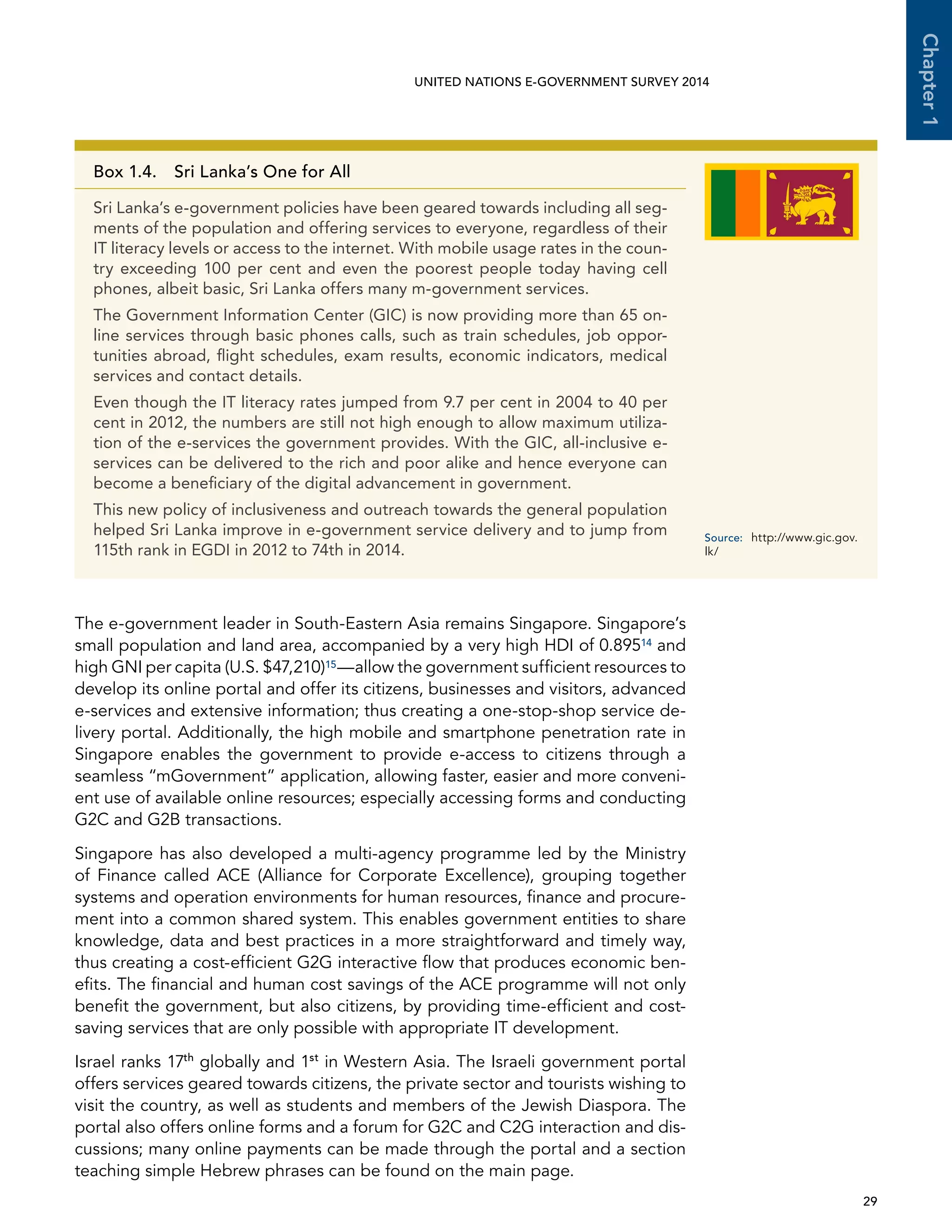   29 
Chapter1
UNITED NATIONS E-GOVERNMENT SURVEY 2014
The e-government leader in South-Eastern Asia remains Singapore. Singapore’s
small population and land area, accompanied by a very high HDI of 0.89514 and
high GNI per capita (U.S. $47,210)15—allow the government sufficient resources to
develop its online portal and offer its citizens, businesses and visitors, advanced
e-services and extensive information; thus creating a one-stop-shop service de-
livery portal. Additionally, the high mobile and smartphone penetration rate in
Singapore enables the government to provide e-access to citizens through a
seamless “mGovernment” application, allowing faster, easier and more conveni-
ent use of available online resources; especially accessing forms and conducting
G2C and G2B transactions.
Singapore has also developed a multi-agency programme led by the Ministry
of Finance called ACE (Alliance for Corporate Excellence), grouping together
systems and operation environments for human resources, finance and procure-
ment into a common shared system. This enables government entities to share
knowledge, data and best practices in a more straightforward and timely way,
thus creating a cost-efficient G2G interactive flow that produces economic ben-
efits. The financial and human cost savings of the ACE programme will not only
benefit the government, but also citizens, by providing time-efficient and cost-
saving services that are only possible with appropriate IT development.
Israel ranks 17th
globally and 1st
in Western Asia. The Israeli government portal
offers services geared towards citizens, the private sector and tourists wishing to
visit the country, as well as students and members of the Jewish Diaspora. The
portal also offers online forms and a forum for G2C and C2G interaction and dis-
cussions; many online payments can be made through the portal and a section
teaching simple Hebrew phrases can be found on the main page.
Box 1.4.  Sri Lanka’s One for All
Sri Lanka’s e-government policies have been geared towards including all seg-
ments of the population and offering services to everyone, regardless of their
IT literacy levels or access to the internet. With mobile usage rates in the coun-
try exceeding 100 per cent and even the poorest people today having cell
phones, albeit basic, Sri Lanka offers many m-government services.
The Government Information Center (GIC) is now providing more than 65 on-
line services through basic phones calls, such as train schedules, job oppor-
tunities abroad, flight schedules, exam results, economic indicators, medical
services and contact details.
Even though the IT literacy rates jumped from 9.7 per cent in 2004 to 40 per
cent in 2012, the numbers are still not high enough to allow maximum utiliza-
tion of the e-services the government provides. With the GIC, all-inclusive e-
services can be delivered to the rich and poor alike and hence everyone can
become a beneficiary of the digital advancement in government.
This new policy of inclusiveness and outreach towards the general population
helped Sri Lanka improve in e-government service delivery and to jump from
115th rank in EGDI in 2012 to 74th in 2014.
Source:	http://www.gic.gov.
lk/
 