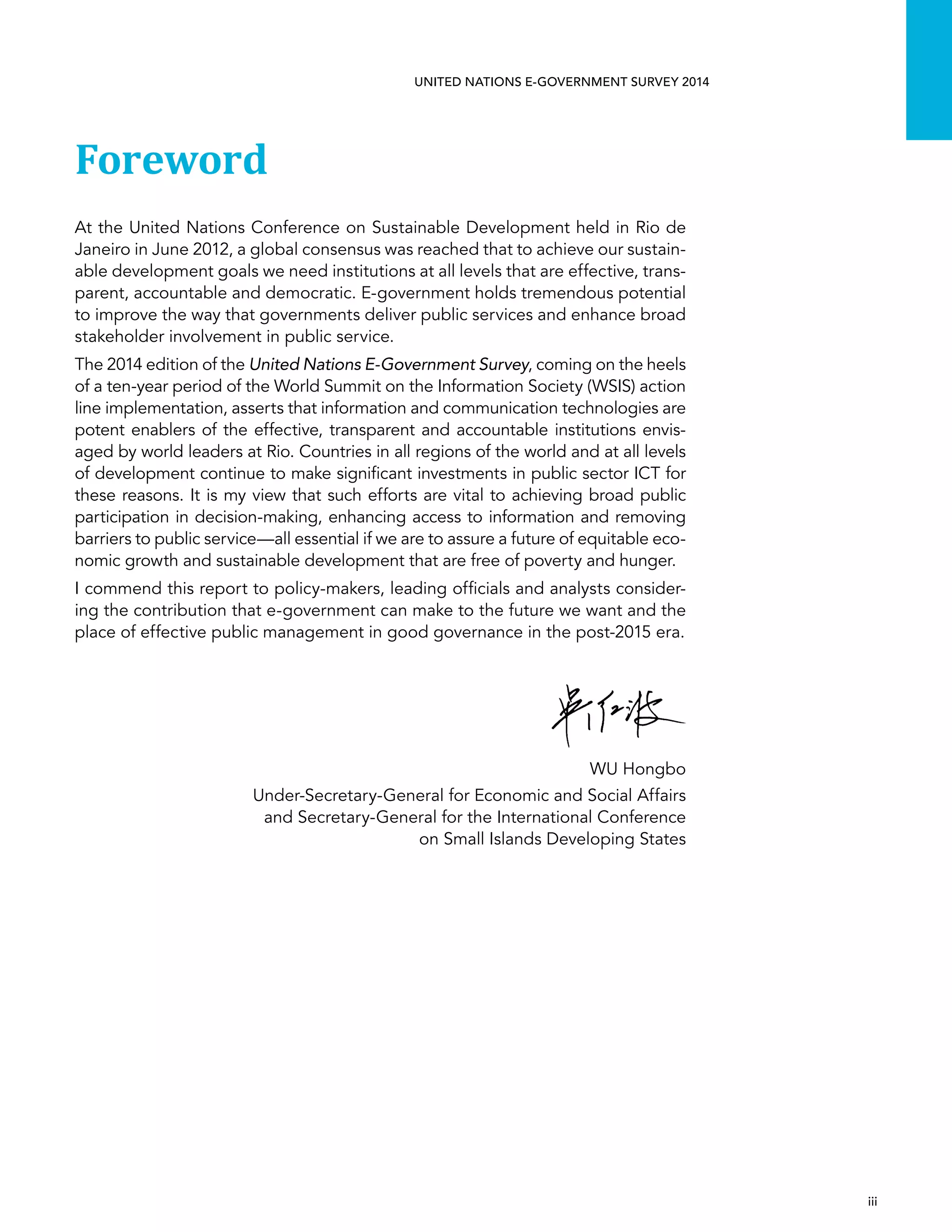   iii 
UNITED NATIONS E-GOVERNMENT SURVEY 2014
Foreword
At the United Nations Conference on Sustainable Development held in Rio de
Janeiro in June 2012, a global consensus was reached that to achieve our sustain-
able development goals we need institutions at all levels that are effective, trans-
parent, accountable and democratic. E-government holds tremendous potential
to improve the way that governments deliver public services and enhance broad
stakeholder involvement in public service.
The 2014 edition of the United Nations E-Government Survey, coming on the heels
of a ten-year period of the World Summit on the Information Society (WSIS) action
line implementation, asserts that information and communication technologies are
potent enablers of the effective, transparent and accountable institutions envis-
aged by world leaders at Rio. Countries in all regions of the world and at all levels
of development continue to make significant investments in public sector ICT for
these reasons. It is my view that such efforts are vital to achieving broad public
participation in decision-making, enhancing access to information and removing
barriers to public service—all essential if we are to assure a future of equitable eco-
nomic growth and sustainable development that are free of poverty and hunger.
I commend this report to policy-makers, leading officials and analysts consider-
ing the contribution that e-government can make to the future we want and the
place of effective public management in good governance in the post-2015 era.
WU Hongbo
Under-Secretary-General for Economic and Social Affairs
and Secretary-General for the International Conference
on Small Islands Developing States
 