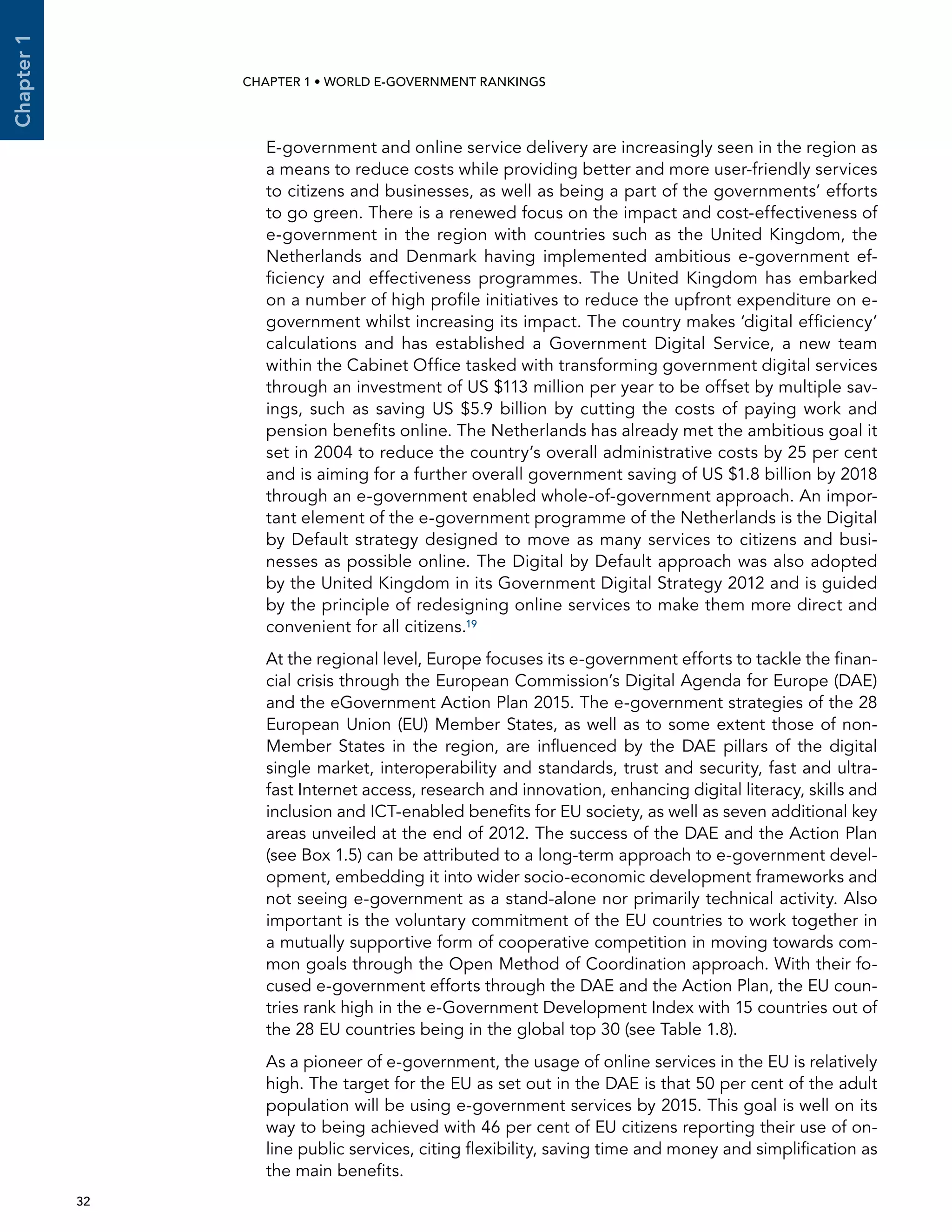  32 
Chapter1
CHAPTER 1 • WORLD E-GOVERNMENT RANKINGS
E-government and online service delivery are increasingly seen in the region as
a means to reduce costs while providing better and more user-friendly services
to citizens and businesses, as well as being a part of the governments’ efforts
to go green. There is a renewed focus on the impact and cost-effectiveness of
e-government in the region with countries such as the United Kingdom, the
Netherlands and Denmark having implemented ambitious e-government ef-
ficiency and effectiveness programmes. The United Kingdom has embarked
on a number of high profile initiatives to reduce the upfront expenditure on e-
government whilst increasing its impact. The country makes ‘digital efficiency’
calculations and has established a Government Digital Service, a new team
within the Cabinet Office tasked with transforming government digital services
through an investment of US $113 million per year to be offset by multiple sav-
ings, such as saving US $5.9 billion by cutting the costs of paying work and
pension benefits online. The Netherlands has already met the ambitious goal it
set in 2004 to reduce the country’s overall administrative costs by 25 per cent
and is aiming for a further overall government saving of US $1.8 billion by 2018
through an e-government enabled whole-of-government approach. An impor-
tant element of the e-government programme of the Netherlands is the Digital
by Default strategy designed to move as many services to citizens and busi-
nesses as possible online. The Digital by Default approach was also adopted
by the United Kingdom in its Government Digital Strategy 2012 and is guided
by the principle of redesigning online services to make them more direct and
convenient for all citizens.19
At the regional level, Europe focuses its e-government efforts to tackle the finan-
cial crisis through the European Commission’s Digital Agenda for Europe (DAE)
and the eGovernment Action Plan 2015. The e-government strategies of the 28
European Union (EU) Member States, as well as to some extent those of non-
Member States in the region, are influenced by the DAE pillars of the digital
single market, interoperability and standards, trust and security, fast and ultra-
fast Internet access, research and innovation, enhancing digital literacy, skills and
inclusion and ICT-enabled benefits for EU society, as well as seven additional key
areas unveiled at the end of 2012. The success of the DAE and the Action Plan
(see Box 1.5) can be attributed to a long-term approach to e-government devel-
opment, embedding it into wider socio-economic development frameworks and
not seeing e-government as a stand-alone nor primarily technical activity. Also
important is the voluntary commitment of the EU countries to work together in
a mutually supportive form of cooperative competition in moving towards com-
mon goals through the Open Method of Coordination approach. With their fo-
cused e-government efforts through the DAE and the Action Plan, the EU coun-
tries rank high in the e-Government Development Index with 15 countries out of
the 28 EU countries being in the global top 30 (see Table 1.8).
As a pioneer of e-government, the usage of online services in the EU is relatively
high. The target for the EU as set out in the DAE is that 50 per cent of the adult
population will be using e-government services by 2015. This goal is well on its
way to being achieved with 46 per cent of EU citizens reporting their use of on-
line public services, citing flexibility, saving time and money and simplification as
the main benefits.
 