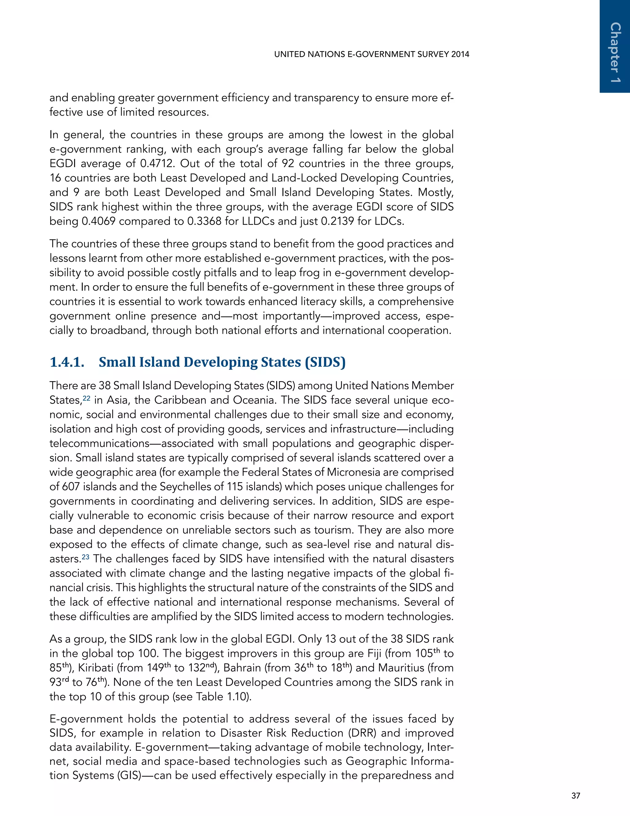   37 
Chapter1
UNITED NATIONS E-GOVERNMENT SURVEY 2014
and enabling greater government efficiency and transparency to ensure more ef-
fective use of limited resources.
In general, the countries in these groups are among the lowest in the global
e-government ranking, with each group’s average falling far below the global
EGDI average of 0.4712. Out of the total of 92 countries in the three groups,
16 countries are both Least Developed and Land-Locked Developing Countries,
and 9 are both Least Developed and Small Island Developing States. Mostly,
SIDS rank highest within the three groups, with the average EGDI score of SIDS
being 0.4069 compared to 0.3368 for LLDCs and just 0.2139 for LDCs.
The countries of these three groups stand to benefit from the good practices and
lessons learnt from other more established e-government practices, with the pos-
sibility to avoid possible costly pitfalls and to leap frog in e-government develop-
ment. In order to ensure the full benefits of e-government in these three groups of
countries it is essential to work towards enhanced literacy skills, a comprehensive
government online presence and—most importantly—improved access, espe-
cially to broadband, through both national efforts and international cooperation.
1.4.1. Small Island Developing States (SIDS)
There are 38 Small Island Developing States (SIDS) among United Nations Member
States,22 in Asia, the Caribbean and Oceania. The SIDS face several unique eco-
nomic, social and environmental challenges due to their small size and economy,
isolation and high cost of providing goods, services and infrastructure—including
telecommunications—associated with small populations and geographic disper-
sion. Small island states are typically comprised of several islands scattered over a
wide geographic area (for example the Federal States of Micronesia are comprised
of 607 islands and the Seychelles of 115 islands) which poses unique challenges for
governments in coordinating and delivering services. In addition, SIDS are espe-
cially vulnerable to economic crisis because of their narrow resource and export
base and dependence on unreliable sectors such as tourism. They are also more
exposed to the effects of climate change, such as sea-level rise and natural dis-
asters.23 The challenges faced by SIDS have intensified with the natural disasters
associated with climate change and the lasting negative impacts of the global fi-
nancial crisis. This highlights the structural nature of the constraints of the SIDS and
the lack of effective national and international response mechanisms. Several of
these difficulties are amplified by the SIDS limited access to modern technologies.
As a group, the SIDS rank low in the global EGDI. Only 13 out of the 38 SIDS rank
in the global top 100. The biggest improvers in this group are Fiji (from 105th
to
85th
), Kiribati (from 149th
to 132nd
), Bahrain (from 36th
to 18th
) and Mauritius (from
93rd
to 76th
). None of the ten Least Developed Countries among the SIDS rank in
the top 10 of this group (see Table 1.10).
E-government holds the potential to address several of the issues faced by
SIDS, for example in relation to Disaster Risk Reduction (DRR) and improved
data availability. E-government—taking advantage of mobile technology, Inter-
net, social media and space-based technologies such as Geographic Informa-
tion Systems (GIS)—can be used effectively especially in the preparedness and
 