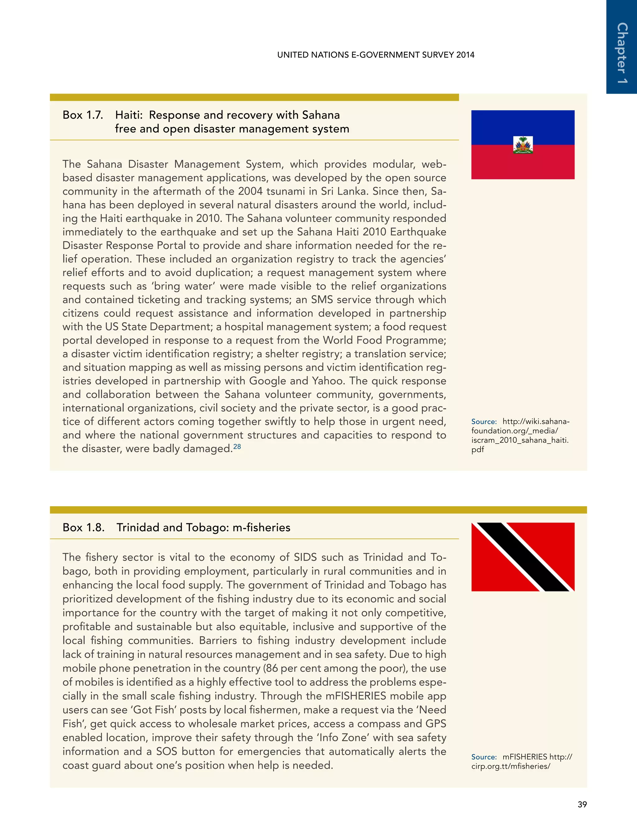   39 
Chapter1
UNITED NATIONS E-GOVERNMENT SURVEY 2014
Box 1.7. Haiti:  Response and recovery with Sahana
free and open disaster management system
The Sahana Disaster Management System, which provides modular, web-
based disaster management applications, was developed by the open source
community in the aftermath of the 2004 tsunami in Sri Lanka. Since then, Sa-
hana has been deployed in several natural disasters around the world, includ-
ing the Haiti earthquake in 2010. The Sahana volunteer community responded
immediately to the earthquake and set up the Sahana Haiti 2010 Earthquake
Disaster Response Portal to provide and share information needed for the re-
lief operation. These included an organization registry to track the agencies’
relief efforts and to avoid duplication; a request management system where
requests such as ‘bring water’ were made visible to the relief organizations
and contained ticketing and tracking systems; an SMS service through which
citizens could request assistance and information developed in partnership
with the US State Department; a hospital management system; a food request
portal developed in response to a request from the World Food Programme;
a disaster victim identification registry; a shelter registry; a translation service;
and situation mapping as well as missing persons and victim identification reg-
istries developed in partnership with Google and Yahoo. The quick response
and collaboration between the Sahana volunteer community, governments,
international organizations, civil society and the private sector, is a good prac-
tice of different actors coming together swiftly to help those in urgent need,
and where the national government structures and capacities to respond to
the disaster, were badly damaged.28
Source:	http://wiki.sahana-
foundation.org/_media/
iscram_2010_sahana_haiti.
pdf
Box 1.8.  Trinidad and Tobago: m-fisheries
The fishery sector is vital to the economy of SIDS such as Trinidad and To-
bago, both in providing employment, particularly in rural communities and in
enhancing the local food supply. The government of Trinidad and Tobago has
prioritized development of the fishing industry due to its economic and social
importance for the country with the target of making it not only competitive,
profitable and sustainable but also equitable, inclusive and supportive of the
local fishing communities. Barriers to fishing industry development include
lack of training in natural resources management and in sea safety. Due to high
mobile phone penetration in the country (86 per cent among the poor), the use
of mobiles is identified as a highly effective tool to address the problems espe-
cially in the small scale fishing industry. Through the mFISHERIES mobile app
users can see ‘Got Fish’ posts by local fishermen, make a request via the ‘Need
Fish’, get quick access to wholesale market prices, access a compass and GPS
enabled location, improve their safety through the ‘Info Zone’ with sea safety
information and a SOS button for emergencies that automatically alerts the
coast guard about one’s position when help is needed.
Source:	 mFISHERIES http://
cirp.org.tt/mfisheries/ 
 