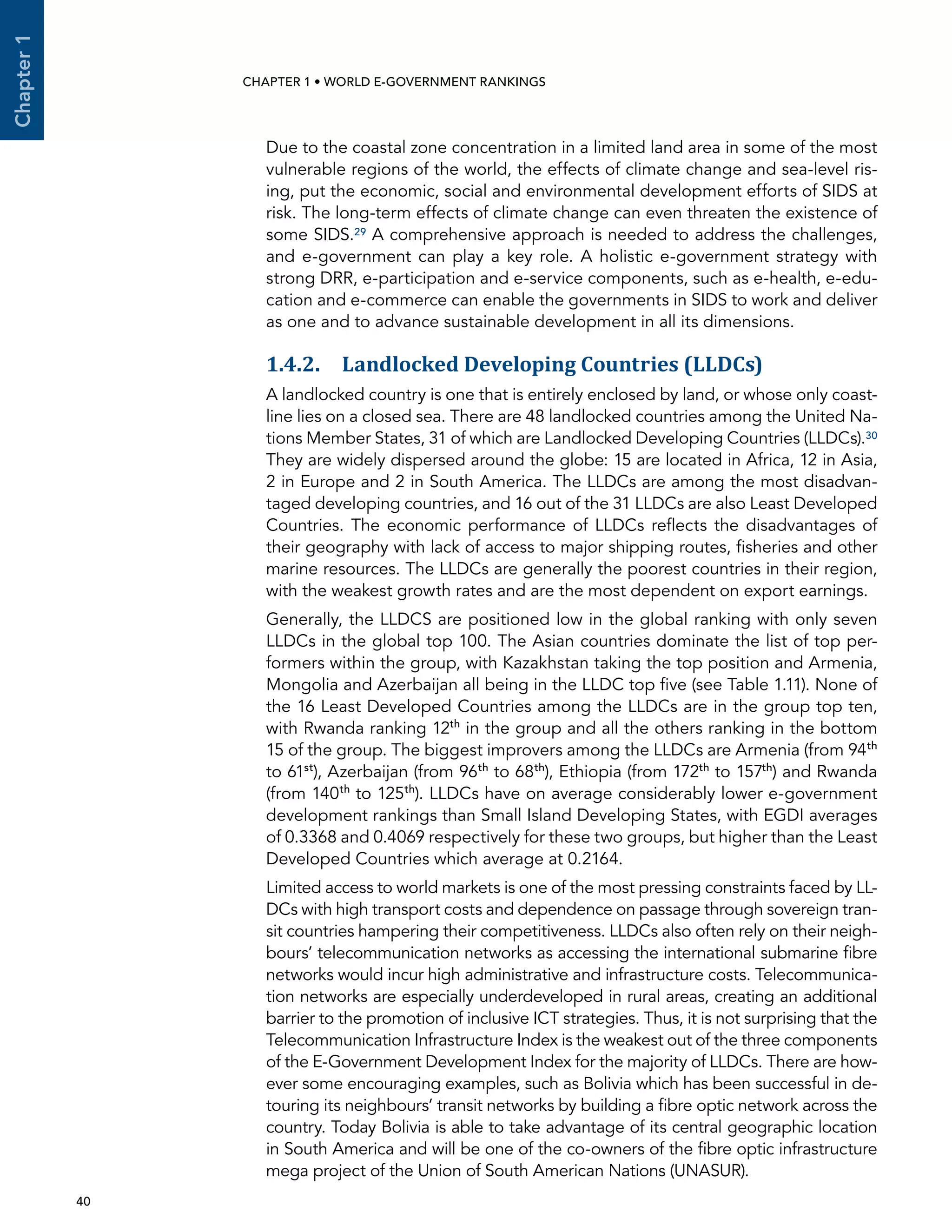  40 
Chapter1
CHAPTER 1 • WORLD E-GOVERNMENT RANKINGS
Due to the coastal zone concentration in a limited land area in some of the most
vulnerable regions of the world, the effects of climate change and sea-level ris-
ing, put the economic, social and environmental development efforts of SIDS at
risk. The long-term effects of climate change can even threaten the existence of
some SIDS.29 A comprehensive approach is needed to address the challenges,
and e-government can play a key role. A holistic e-government strategy with
strong DRR, e-participation and e-service components, such as e-health, e-edu-
cation and e-commerce can enable the governments in SIDS to work and deliver
as one and to advance sustainable development in all its dimensions.
1.4.2. Landlocked Developing Countries (LLDCs)
A landlocked country is one that is entirely enclosed by land, or whose only coast-
line lies on a closed sea. There are 48 landlocked countries among the United Na-
tions Member States, 31 of which are Landlocked Developing Countries (LLDCs).30
They are widely dispersed around the globe: 15 are located in Africa, 12 in Asia,
2 in Europe and 2 in South America. The LLDCs are among the most disadvan-
taged developing countries, and 16 out of the 31 LLDCs are also Least Developed
Countries. The economic performance of LLDCs reflects the disadvantages of
their geography with lack of access to major shipping routes, fisheries and other
marine resources. The LLDCs are generally the poorest countries in their region,
with the weakest growth rates and are the most dependent on export earnings.
Generally, the LLDCS are positioned low in the global ranking with only seven
LLDCs in the global top 100. The Asian countries dominate the list of top per-
formers within the group, with Kazakhstan taking the top position and Armenia,
Mongolia and Azerbaijan all being in the LLDC top five (see Table 1.11). None of
the 16 Least Developed Countries among the LLDCs are in the group top ten,
with Rwanda ranking 12th
in the group and all the others ranking in the bottom
15 of the group. The biggest improvers among the LLDCs are Armenia (from 94th
to 61st
), Azerbaijan (from 96th
to 68th
), Ethiopia (from 172th
to 157th
) and Rwanda
(from 140th
to 125th
). LLDCs have on average considerably lower e-government
development rankings than Small Island Developing States, with EGDI averages
of 0.3368 and 0.4069 respectively for these two groups, but higher than the Least
Developed Countries which average at 0.2164.
Limited access to world markets is one of the most pressing constraints faced by LL-
DCs with high transport costs and dependence on passage through sovereign tran-
sit countries hampering their competitiveness. LLDCs also often rely on their neigh-
bours’ telecommunication networks as accessing the international submarine fibre
networks would incur high administrative and infrastructure costs. Telecommunica-
tion networks are especially underdeveloped in rural areas, creating an additional
barrier to the promotion of inclusive ICT strategies. Thus, it is not surprising that the
Telecommunication Infrastructure Index is the weakest out of the three components
of the E-Government Development Index for the majority of LLDCs. There are how-
ever some encouraging examples, such as Bolivia which has been successful in de-
touring its neighbours’ transit networks by building a fibre optic network across the
country. Today Bolivia is able to take advantage of its central geographic location
in South America and will be one of the co-owners of the fibre optic infrastructure
mega project of the Union of South American Nations (UNASUR).
 
