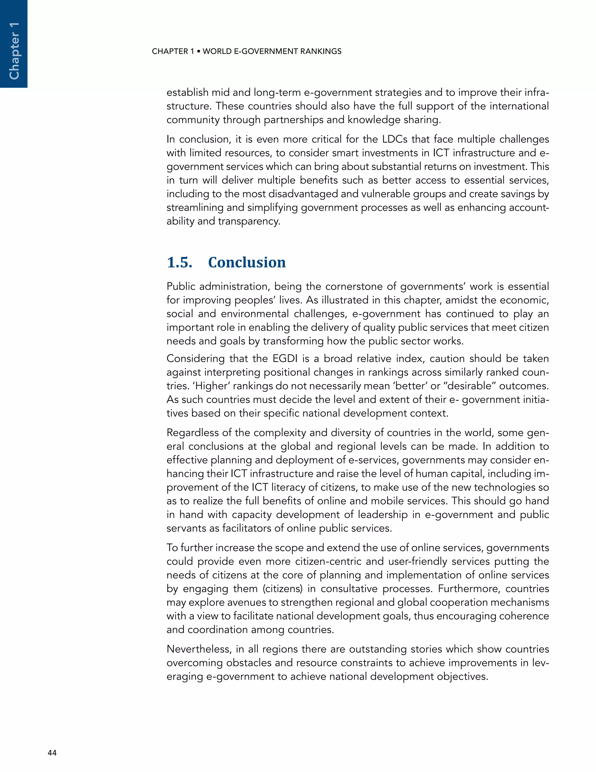  44 
Chapter1
CHAPTER 1 • WORLD E-GOVERNMENT RANKINGS
establish mid and long-term e-government strategies and to improve their infra-
structure. These countries should also have the full support of the international
community through partnerships and knowledge sharing.
In conclusion, it is even more critical for the LDCs that face multiple challenges
with limited resources, to consider smart investments in ICT infrastructure and e-
government services which can bring about substantial returns on investment. This
in turn will deliver multiple benefits such as better access to essential services,
including to the most disadvantaged and vulnerable groups and create savings by
streamlining and simplifying government processes as well as enhancing account-
ability and transparency.
1.5. Conclusion
Public administration, being the cornerstone of governments’ work is essential
for improving peoples’ lives. As illustrated in this chapter, amidst the economic,
social and environmental challenges, e-government has continued to play an
important role in enabling the delivery of quality public services that meet citizen
needs and goals by transforming how the public sector works.
Considering that the EGDI is a broad relative index, caution should be taken
against interpreting positional changes in rankings across similarly ranked coun-
tries. ‘Higher’ rankings do not necessarily mean ‘better’ or “desirable” outcomes.
As such countries must decide the level and extent of their e- government initia-
tives based on their specific national development context.
Regardless of the complexity and diversity of countries in the world, some gen-
eral conclusions at the global and regional levels can be made. In addition to
effective planning and deployment of e-services, governments may consider en-
hancing their ICT infrastructure and raise the level of human capital, including im-
provement of the ICT literacy of citizens, to make use of the new technologies so
as to realize the full benefits of online and mobile services. This should go hand
in hand with capacity development of leadership in e-government and public
servants as facilitators of online public services.
To further increase the scope and extend the use of online services, governments
could provide even more citizen-centric and user-friendly services putting the
needs of citizens at the core of planning and implementation of online services
by engaging them (citizens) in consultative processes. Furthermore, countries
may explore avenues to strengthen regional and global cooperation mechanisms
with a view to facilitate national development goals, thus encouraging coherence
and coordination among countries.
Nevertheless, in all regions there are outstanding stories which show countries
overcoming obstacles and resource constraints to achieve improvements in lev-
eraging e-government to achieve national development objectives.
 