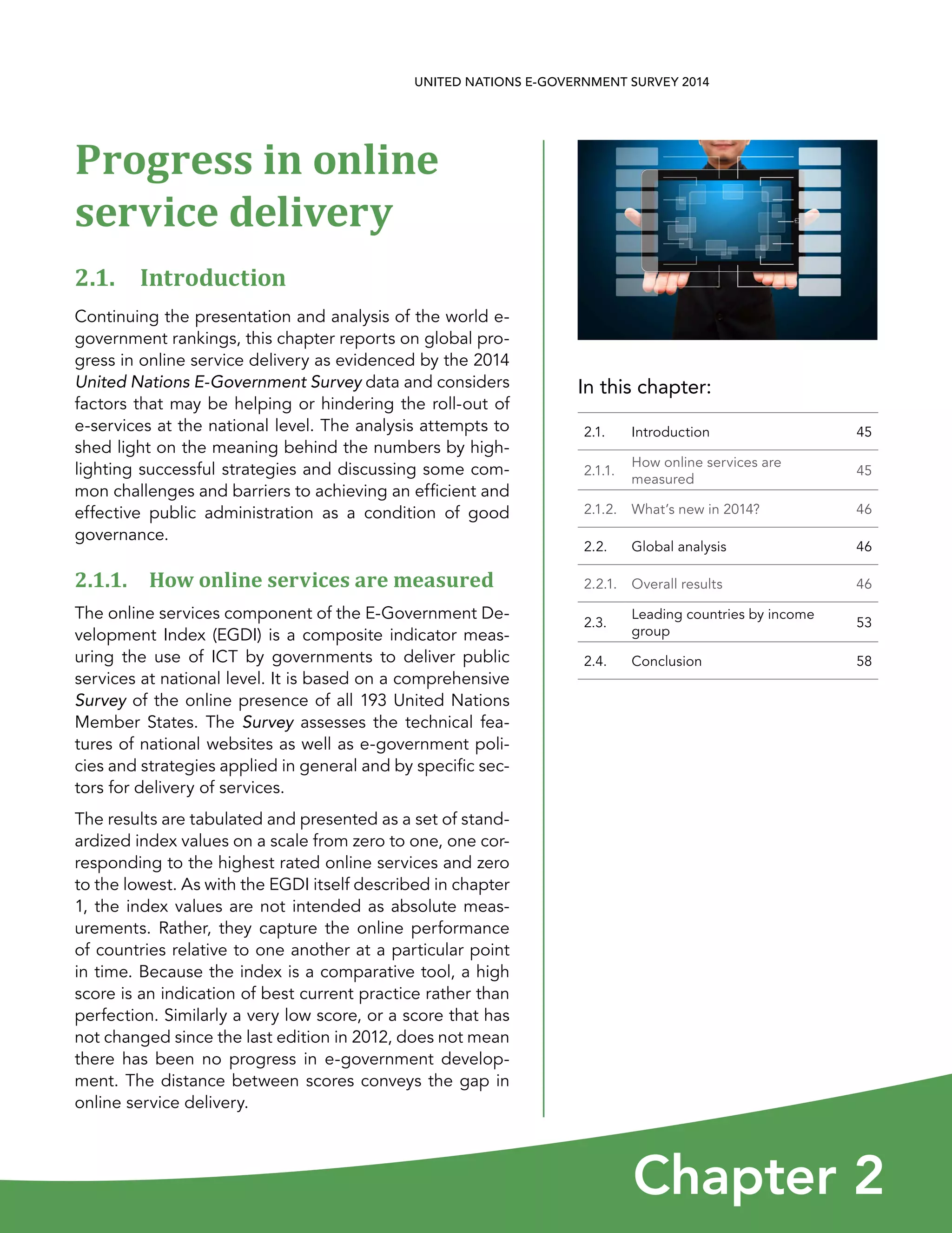 In this chapter:
Chapter 2
UNITED NATIONS E-GOVERNMENT SURVEY 2014
2.1. Introduction 45
2.1.1.
How online services are
measured
45
2.1.2. What’s new in 2014? 46
2.2. Global analysis 46
2.2.1. Overall results 46
2.3.
Leading countries by income
group
53
2.4. Conclusion 58
Progress in online
service delivery
2.1. Introduction
Continuing the presentation and analysis of the world e-
government rankings, this chapter reports on global pro-
gress in online service delivery as evidenced by the 2014
United Nations E-Government Survey data and considers
factors that may be helping or hindering the roll-out of
e-services at the national level. The analysis attempts to
shed light on the meaning behind the numbers by high-
lighting successful strategies and discussing some com-
mon challenges and barriers to achieving an efficient and
effective public administration as a condition of good
governance.
2.1.1. How online services are measured
The online services component of the E-Government De-
velopment Index (EGDI) is a composite indicator meas-
uring the use of ICT by governments to deliver public
services at national level. It is based on a comprehensive
Survey of the online presence of all 193 United Nations
Member States. The Survey assesses the technical fea-
tures of national websites as well as e-government poli-
cies and strategies applied in general and by specific sec-
tors for delivery of services.
The results are tabulated and presented as a set of stand-
ardized index values on a scale from zero to one, one cor-
responding to the highest rated online services and zero
to the lowest. As with the EGDI itself described in chapter
1, the index values are not intended as absolute meas-
urements. Rather, they capture the online performance
of countries relative to one another at a particular point
in time. Because the index is a comparative tool, a high
score is an indication of best current practice rather than
perfection. Similarly a very low score, or a score that has
not changed since the last edition in 2012, does not mean
there has been no progress in e-government develop-
ment. The distance between scores conveys the gap in
online service delivery.
 