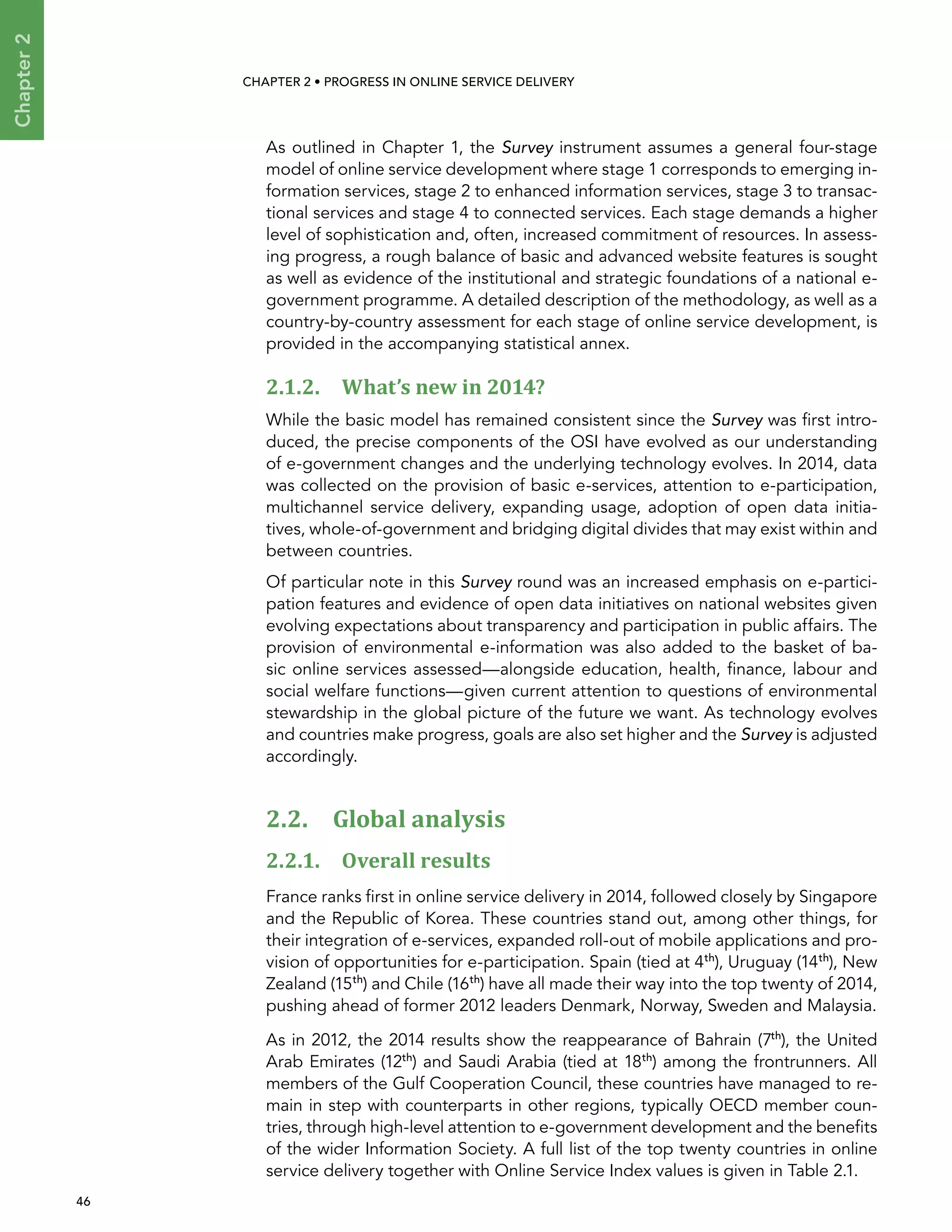  46 
Chapter2
CHAPTER 2 • Progress In Online Service Delivery
As outlined in Chapter 1, the Survey instrument assumes a general four-stage
model of online service development where stage 1 corresponds to emerging in-
formation services, stage 2 to enhanced information services, stage 3 to transac-
tional services and stage 4 to connected services. Each stage demands a higher
level of sophistication and, often, increased commitment of resources. In assess-
ing progress, a rough balance of basic and advanced website features is sought
as well as evidence of the institutional and strategic foundations of a national e-
government programme. A detailed description of the methodology, as well as a
country-by-country assessment for each stage of online service development, is
provided in the accompanying statistical annex.
2.1.2. What’s new in 2014?
While the basic model has remained consistent since the Survey was first intro-
duced, the precise components of the OSI have evolved as our understanding
of e-government changes and the underlying technology evolves. In 2014, data
was collected on the provision of basic e-services, attention to e-participation,
multichannel service delivery, expanding usage, adoption of open data initia-
tives, whole-of-government and bridging digital divides that may exist within and
between countries.
Of particular note in this Survey round was an increased emphasis on e-partici-
pation features and evidence of open data initiatives on national websites given
evolving expectations about transparency and participation in public affairs. The
provision of environmental e-information was also added to the basket of ba-
sic online services assessed—alongside education, health, finance, labour and
social welfare functions—given current attention to questions of environmental
stewardship in the global picture of the future we want. As technology evolves
and countries make progress, goals are also set higher and the Survey is adjusted
accordingly.
2.2. Global analysis
2.2.1. Overall results
France ranks first in online service delivery in 2014, followed closely by Singapore
and the Republic of Korea. These countries stand out, among other things, for
their integration of e-services, expanded roll-out of mobile applications and pro-
vision of opportunities for e-participation. Spain (tied at 4th
), Uruguay (14th
), New
Zealand (15th
) and Chile (16th
) have all made their way into the top twenty of 2014,
pushing ahead of former 2012 leaders Denmark, Norway, Sweden and Malaysia.
As in 2012, the 2014 results show the reappearance of Bahrain (7th
), the United
Arab Emirates (12th
) and Saudi Arabia (tied at 18th
) among the frontrunners. All
members of the Gulf Cooperation Council, these countries have managed to re-
main in step with counterparts in other regions, typically OECD member coun-
tries, through high-level attention to e-government development and the benefits
of the wider Information Society. A full list of the top twenty countries in online
service delivery together with Online Service Index values is given in Table 2.1.
 
