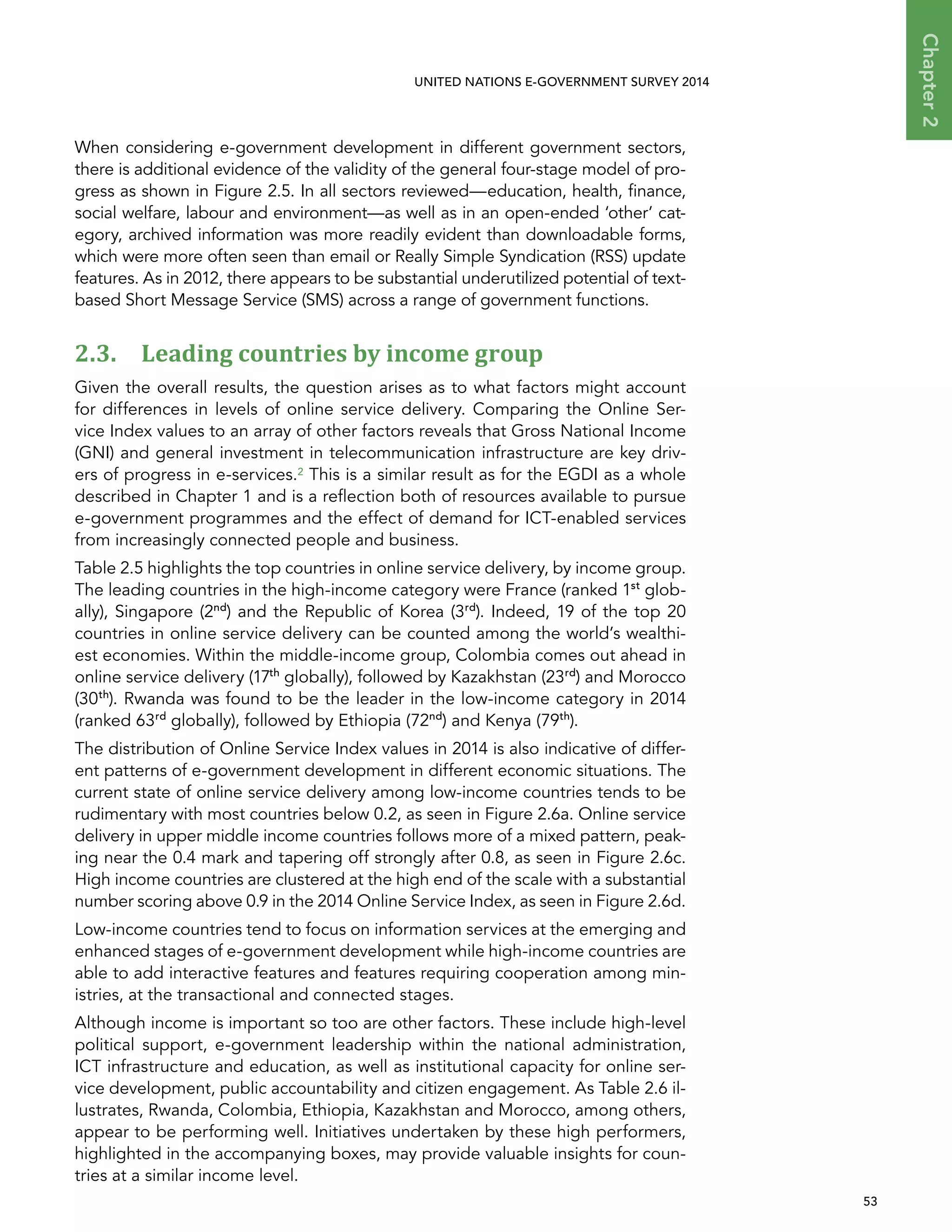   53 
Chapter2
UNITED NATIONS E-GOVERNMENT SURVEY 2014
When considering e-government development in different government sectors,
there is additional evidence of the validity of the general four-stage model of pro-
gress as shown in Figure 2.5. In all sectors reviewed—education, health, finance,
social welfare, labour and environment—as well as in an open-ended ‘other’ cat-
egory, archived information was more readily evident than downloadable forms,
which were more often seen than email or Really Simple Syndication (RSS) update
features. As in 2012, there appears to be substantial underutilized potential of text-
based Short Message Service (SMS) across a range of government functions.
2.3. Leading countries by income group
Given the overall results, the question arises as to what factors might account
for differences in levels of online service delivery. Comparing the Online Ser-
vice Index values to an array of other factors reveals that Gross National Income
(GNI) and general investment in telecommunication infrastructure are key driv-
ers of progress in e-services.2 This is a similar result as for the EGDI as a whole
described in Chapter 1 and is a reflection both of resources available to pursue
e-government programmes and the effect of demand for ICT-enabled services
from increasingly connected people and business.
Table 2.5 highlights the top countries in online service delivery, by income group.
The leading countries in the high-income category were France (ranked 1st
glob-
ally), Singapore (2nd
) and the Republic of Korea (3rd
). Indeed, 19 of the top 20
countries in online service delivery can be counted among the world’s wealthi-
est economies. Within the middle-income group, Colombia comes out ahead in
online service delivery (17th
globally), followed by Kazakhstan (23rd
) and Morocco
(30th
). Rwanda was found to be the leader in the low-income category in 2014
(ranked 63rd
globally), followed by Ethiopia (72nd
) and Kenya (79th
).
The distribution of Online Service Index values in 2014 is also indicative of differ-
ent patterns of e-government development in different economic situations. The
current state of online service delivery among low-income countries tends to be
rudimentary with most countries below 0.2, as seen in Figure 2.6a. Online service
delivery in upper middle income countries follows more of a mixed pattern, peak-
ing near the 0.4 mark and tapering off strongly after 0.8, as seen in Figure 2.6c.
High income countries are clustered at the high end of the scale with a substantial
number scoring above 0.9 in the 2014 Online Service Index, as seen in Figure 2.6d.
Low-income countries tend to focus on information services at the emerging and
enhanced stages of e-government development while high-income countries are
able to add interactive features and features requiring cooperation among min-
istries, at the transactional and connected stages.
Although income is important so too are other factors. These include high-level
political support, e-government leadership within the national administration,
ICT infrastructure and education, as well as institutional capacity for online ser-
vice development, public accountability and citizen engagement. As Table 2.6 il-
lustrates, Rwanda, Colombia, Ethiopia, Kazakhstan and Morocco, among others,
appear to be performing well. Initiatives undertaken by these high performers,
highlighted in the accompanying boxes, may provide valuable insights for coun-
tries at a similar income level.
 