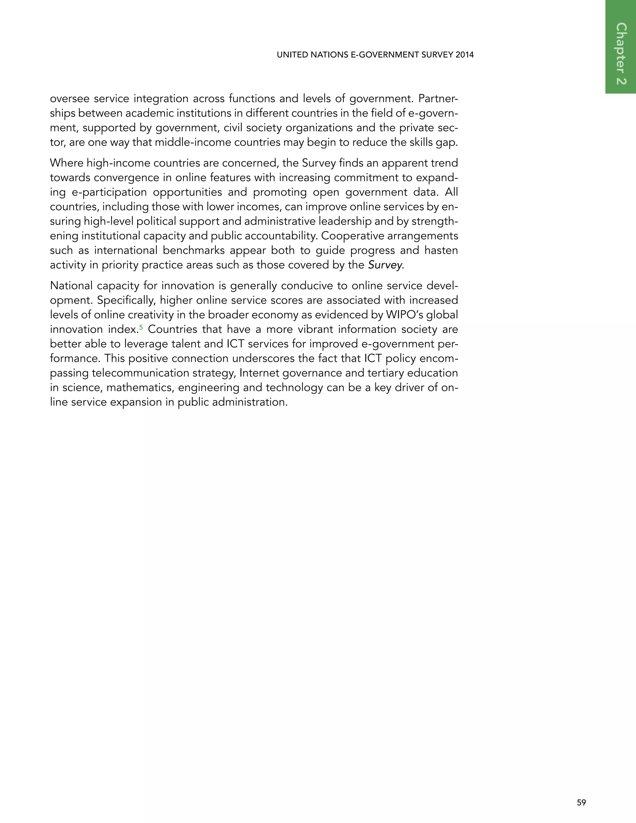   59 
Chapter2
UNITED NATIONS E-GOVERNMENT SURVEY 2014
oversee service integration across functions and levels of government. Partner-
ships between academic institutions in different countries in the field of e-govern-
ment, supported by government, civil society organizations and the private sec-
tor, are one way that middle-income countries may begin to reduce the skills gap.
Where high-income countries are concerned, the Survey finds an apparent trend
towards convergence in online features with increasing commitment to expand-
ing e-participation opportunities and promoting open government data. All
countries, including those with lower incomes, can improve online services by en-
suring high-level political support and administrative leadership and by strength-
ening institutional capacity and public accountability. Cooperative arrangements
such as international benchmarks appear both to guide progress and hasten
activity in priority practice areas such as those covered by the Survey.
National capacity for innovation is generally conducive to online service devel-
opment. Specifically, higher online service scores are associated with increased
levels of online creativity in the broader economy as evidenced by WIPO’s global
innovation index.5 Countries that have a more vibrant information society are
better able to leverage talent and ICT services for improved e-government per-
formance. This positive connection underscores the fact that ICT policy encom-
passing telecommunication strategy, Internet governance and tertiary education
in science, mathematics, engineering and technology can be a key driver of on-
line service expansion in public administration.
 