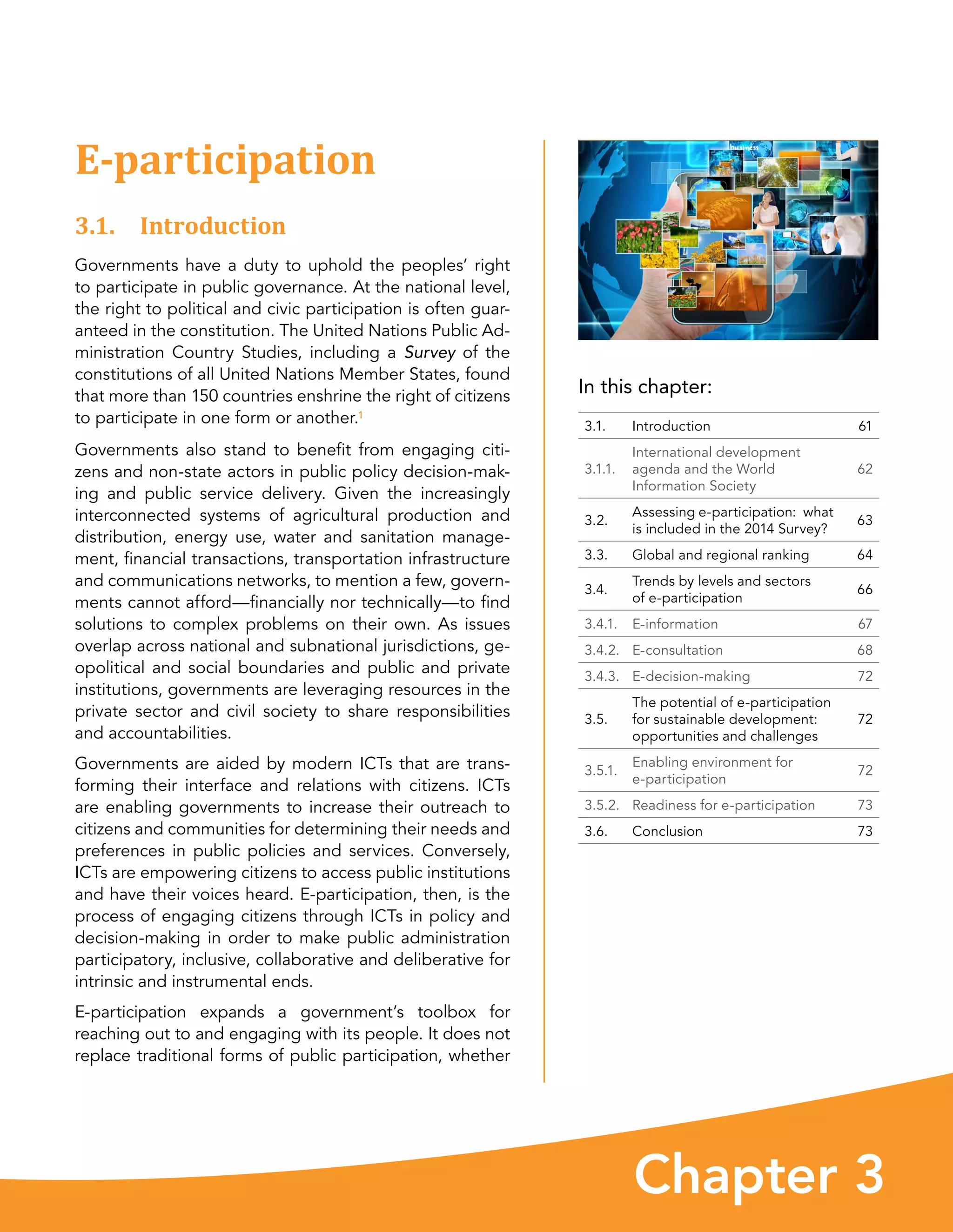 Chapter 3
In this chapter:
3.1. Introduction 61
3.1.1.
International development
agenda and the World
Information Society
62
3.2.
Assessing e-participation:  what
is included in the 2014 Survey?
63
3.3. Global and regional ranking 64
3.4.
Trends by levels and sectors
of e-participation
66
3.4.1. E-information 67
3.4.2. E-consultation 68
3.4.3. E-decision-making 72
3.5.
The potential of e-participation
for sustainable development:
opportunities and challenges
72
3.5.1.
Enabling environment for
e-participation
72
3.5.2. Readiness for e-participation 73
3.6. Conclusion 73
E-participation
3.1. Introduction
Governments have a duty to uphold the peoples’ right
to participate in public governance. At the national level,
the right to political and civic participation is often guar-
anteed in the constitution. The United Nations Public Ad-
ministration Country Studies, including a Survey of the
constitutions of all United Nations Member States, found
that more than 150 countries enshrine the right of citizens
to participate in one form or another.1
Governments also stand to benefit from engaging citi-
zens and non-state actors in public policy decision-mak-
ing and public service delivery. Given the increasingly
interconnected systems of agricultural production and
distribution, energy use, water and sanitation manage-
ment, financial transactions, transportation infrastructure
and communications networks, to mention a few, govern-
ments cannot afford—financially nor technically—to find
solutions to complex problems on their own. As issues
overlap across national and subnational jurisdictions, ge-
opolitical and social boundaries and public and private
institutions, governments are leveraging resources in the
private sector and civil society to share responsibilities
and accountabilities.
Governments are aided by modern ICTs that are trans-
forming their interface and relations with citizens. ICTs
are enabling governments to increase their outreach to
citizens and communities for determining their needs and
preferences in public policies and services. Conversely,
ICTs are empowering citizens to access public institutions
and have their voices heard. E-participation, then, is the
process of engaging citizens through ICTs in policy and
decision-making in order to make public administration
participatory, inclusive, collaborative and deliberative for
intrinsic and instrumental ends.
E-participation expands a government’s toolbox for
reaching out to and engaging with its people. It does not
replace traditional forms of public participation, whether
 