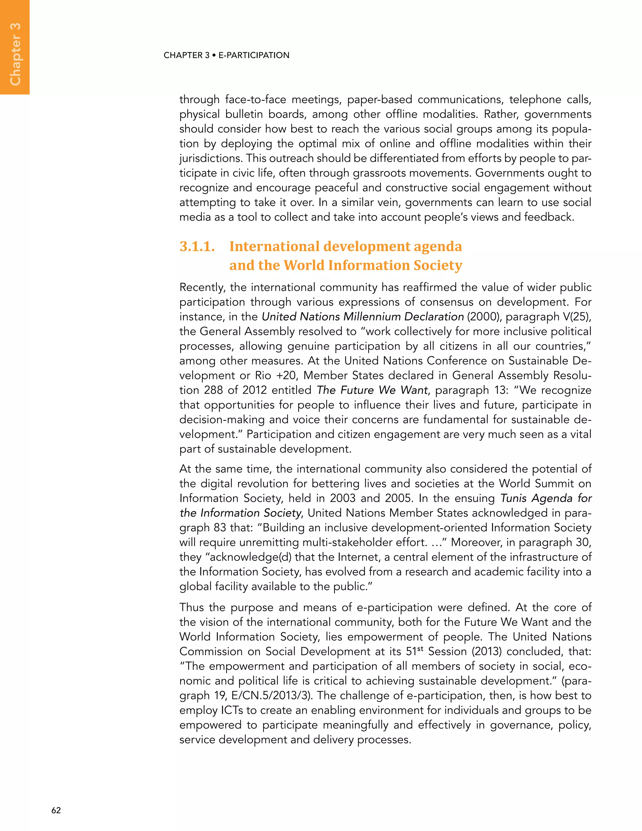  62 
Chapter3
CHAPTER 3 • E-participation
through face-to-face meetings, paper-based communications, telephone calls,
physical bulletin boards, among other offline modalities. Rather, governments
should consider how best to reach the various social groups among its popula-
tion by deploying the optimal mix of online and offline modalities within their
jurisdictions. This outreach should be differentiated from efforts by people to par-
ticipate in civic life, often through grassroots movements. Governments ought to
recognize and encourage peaceful and constructive social engagement without
attempting to take it over. In a similar vein, governments can learn to use social
media as a tool to collect and take into account people’s views and feedback.
3.1.1. International development agenda
and the World Information Society
Recently, the international community has reaffirmed the value of wider public
participation through various expressions of consensus on development. For
instance, in the United Nations Millennium Declaration (2000), paragraph V(25),
the General Assembly resolved to “work collectively for more inclusive political
processes, allowing genuine participation by all citizens in all our countries,”
among other measures. At the United Nations Conference on Sustainable De-
velopment or Rio +20, Member States declared in General Assembly Resolu-
tion 288 of 2012 entitled The Future We Want, paragraph 13: “We recognize
that opportunities for people to influence their lives and future, participate in
decision-making and voice their concerns are fundamental for sustainable de-
velopment.” Participation and citizen engagement are very much seen as a vital
part of sustainable development.
At the same time, the international community also considered the potential of
the digital revolution for bettering lives and societies at the World Summit on
Information Society, held in 2003 and 2005. In the ensuing Tunis Agenda for
the Information Society, United Nations Member States acknowledged in para-
graph 83 that: “Building an inclusive development-oriented Information Society
will require unremitting multi-stakeholder effort. …” Moreover, in paragraph 30,
they “acknowledge(d) that the Internet, a central element of the infrastructure of
the Information Society, has evolved from a research and academic facility into a
global facility available to the public.”
Thus the purpose and means of e-participation were defined. At the core of
the vision of the international community, both for the Future We Want and the
World Information Society, lies empowerment of people. The United Nations
Commission on Social Development at its 51st
Session (2013) concluded, that:
“The empowerment and participation of all members of society in social, eco-
nomic and political life is critical to achieving sustainable development.” (para-
graph 19, E/CN.5/2013/3). The challenge of e-participation, then, is how best to
employ ICTs to create an enabling environment for individuals and groups to be
empowered to participate meaningfully and effectively in governance, policy,
service development and delivery processes.
 