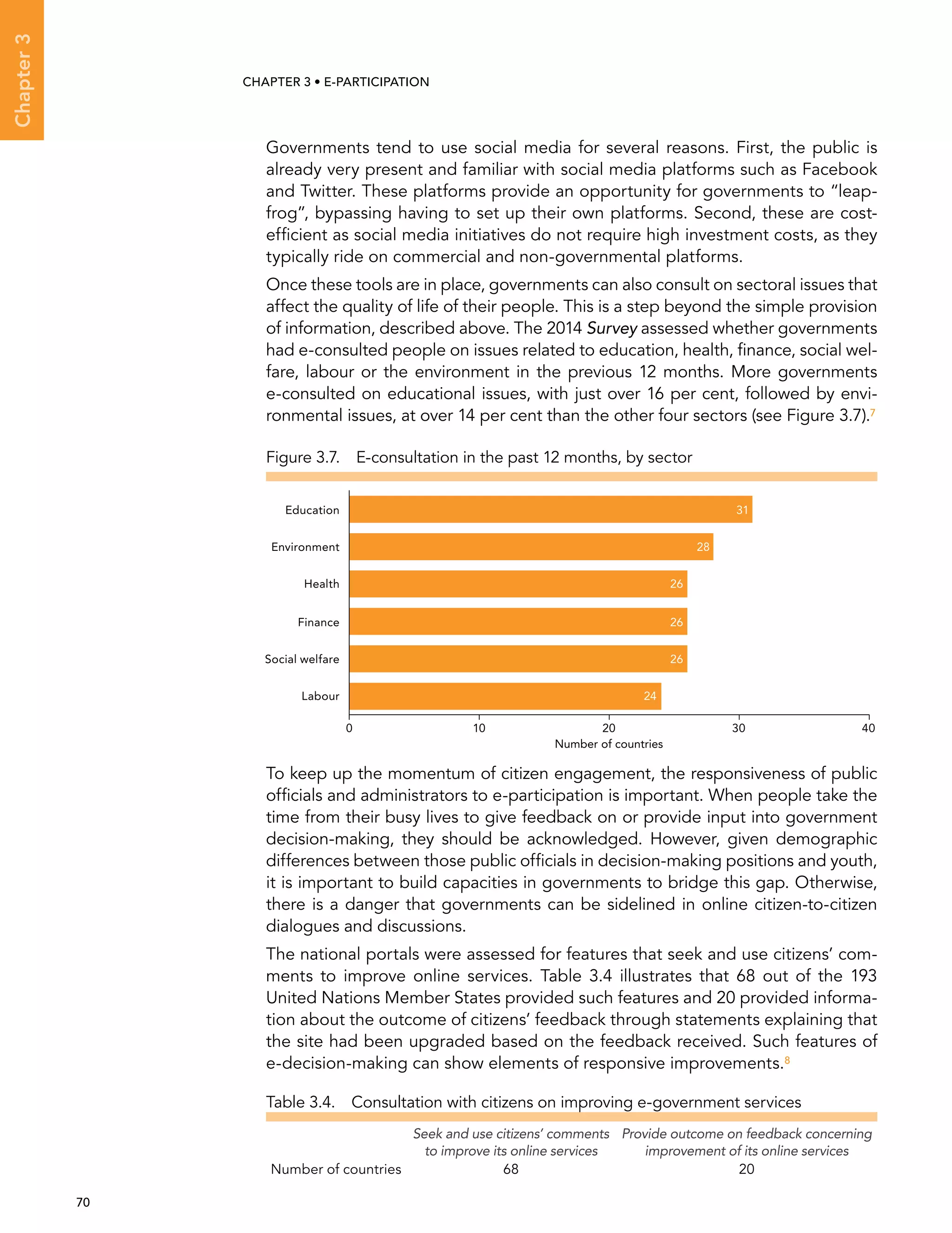  70 
Chapter3
CHAPTER 3 • E-participation
Governments tend to use social media for several reasons. First, the public is
already very present and familiar with social media platforms such as Facebook
and Twitter. These platforms provide an opportunity for governments to “leap-
frog”, bypassing having to set up their own platforms. Second, these are cost-
efficient as social media initiatives do not require high investment costs, as they
typically ride on commercial and non-governmental platforms.
Once these tools are in place, governments can also consult on sectoral issues that
affect the quality of life of their people. This is a step beyond the simple provision
of information, described above. The 2014 Survey assessed whether governments
had e-consulted people on issues related to education, health, finance, social wel-
fare, labour or the environment in the previous 12 months. More governments
e-consulted on educational issues, with just over 16 per cent, followed by envi-
ronmental issues, at over 14 per cent than the other four sectors (see Figure 3.7).7
To keep up the momentum of citizen engagement, the responsiveness of public
officials and administrators to e-participation is important. When people take the
time from their busy lives to give feedback on or provide input into government
decision-making, they should be acknowledged. However, given demographic
differences between those public officials in decision-making positions and youth,
it is important to build capacities in governments to bridge this gap. Otherwise,
there is a danger that governments can be sidelined in online citizen-to-citizen
dialogues and discussions.
The national portals were assessed for features that seek and use citizens’ com-
ments to improve online services. Table 3.4 illustrates that 68 out of the 193
United Nations Member States provided such features and 20 provided informa-
tion about the outcome of citizens’ feedback through statements explaining that
the site had been upgraded based on the feedback received. Such features of
e-decision-making can show elements of responsive improvements.8
Table 3.4.  Consultation with citizens on improving e-government services
Seek and use citizens’ comments
to improve its online services
Provide outcome on feedback concerning
improvement of its online services
Number of countries 68 20
Figure 3.7.  E-consultation in the past 12 months, by sector
0 10 20 30 40
Labour
Social welfare
Finance
Health
Environment
Education 31
28
26
26
26
24
Number of countries
 