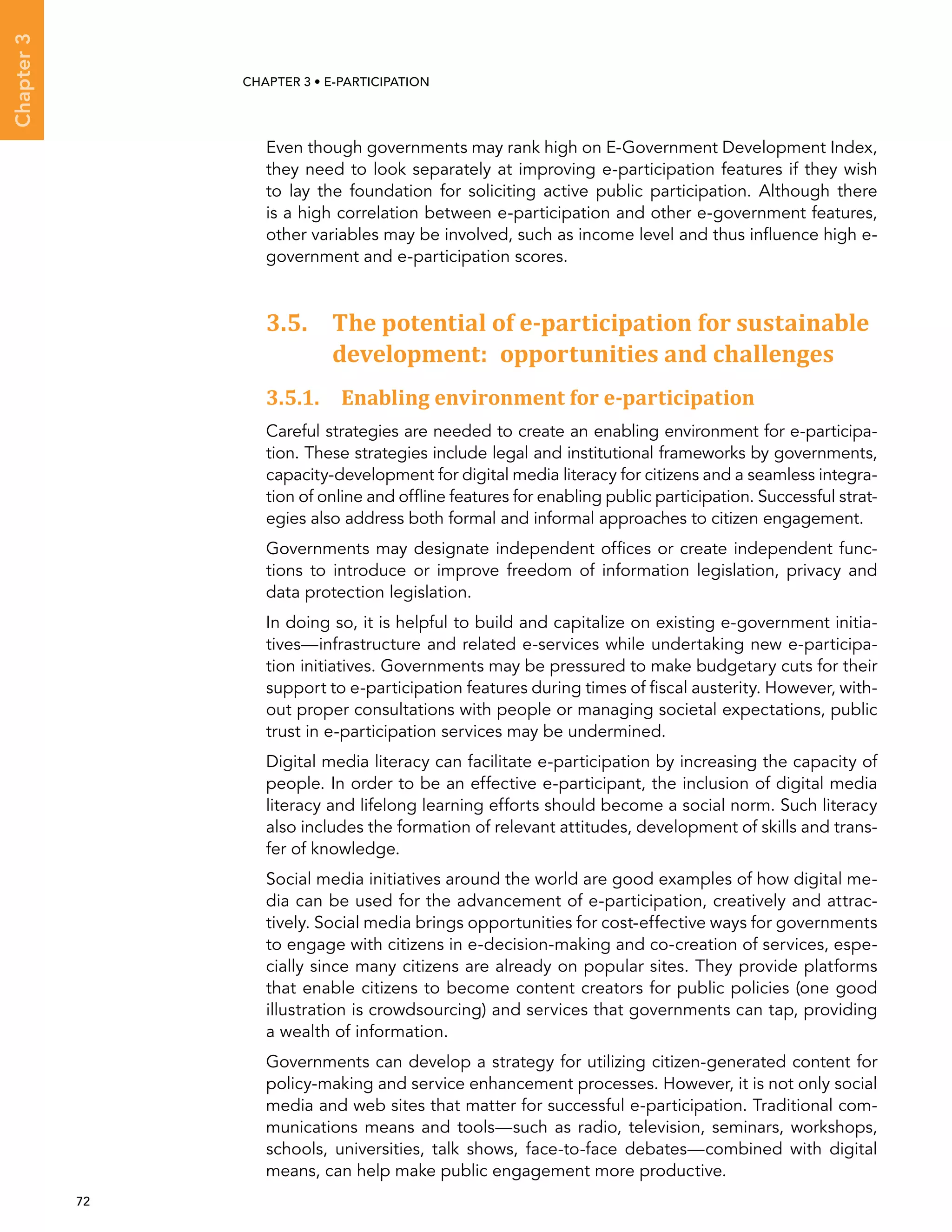  72 
Chapter3
CHAPTER 3 • E-participation
Even though governments may rank high on E-Government Development Index,
they need to look separately at improving e-participation features if they wish
to lay the foundation for soliciting active public participation. Although there
is a high correlation between e-participation and other e-government features,
other variables may be involved, such as income level and thus influence high e-
government and e-participation scores.
3.5. The potential of e-participation for sustainable
development: opportunities and challenges
3.5.1. Enabling environment for e-participation
Careful strategies are needed to create an enabling environment for e-participa-
tion. These strategies include legal and institutional frameworks by governments,
capacity-development for digital media literacy for citizens and a seamless integra-
tion of online and offline features for enabling public participation. Successful strat-
egies also address both formal and informal approaches to citizen engagement.
Governments may designate independent offices or create independent func-
tions to introduce or improve freedom of information legislation, privacy and
data protection legislation.
In doing so, it is helpful to build and capitalize on existing e-government initia-
tives—infrastructure and related e-services while undertaking new e-participa-
tion initiatives. Governments may be pressured to make budgetary cuts for their
support to e-participation features during times of fiscal austerity. However, with-
out proper consultations with people or managing societal expectations, public
trust in e-participation services may be undermined.
Digital media literacy can facilitate e-participation by increasing the capacity of
people. In order to be an effective e-participant, the inclusion of digital media
literacy and lifelong learning efforts should become a social norm. Such literacy
also includes the formation of relevant attitudes, development of skills and trans-
fer of knowledge.
Social media initiatives around the world are good examples of how digital me-
dia can be used for the advancement of e-participation, creatively and attrac-
tively. Social media brings opportunities for cost-effective ways for governments
to engage with citizens in e-decision-making and co-creation of services, espe-
cially since many citizens are already on popular sites. They provide platforms
that enable citizens to become content creators for public policies (one good
illustration is crowdsourcing) and services that governments can tap, providing
a wealth of information.
Governments can develop a strategy for utilizing citizen-generated content for
policy-making and service enhancement processes. However, it is not only social
media and web sites that matter for successful e-participation. Traditional com-
munications means and tools—such as radio, television, seminars, workshops,
schools, universities, talk shows, face-to-face debates—combined with digital
means, can help make public engagement more productive.
 