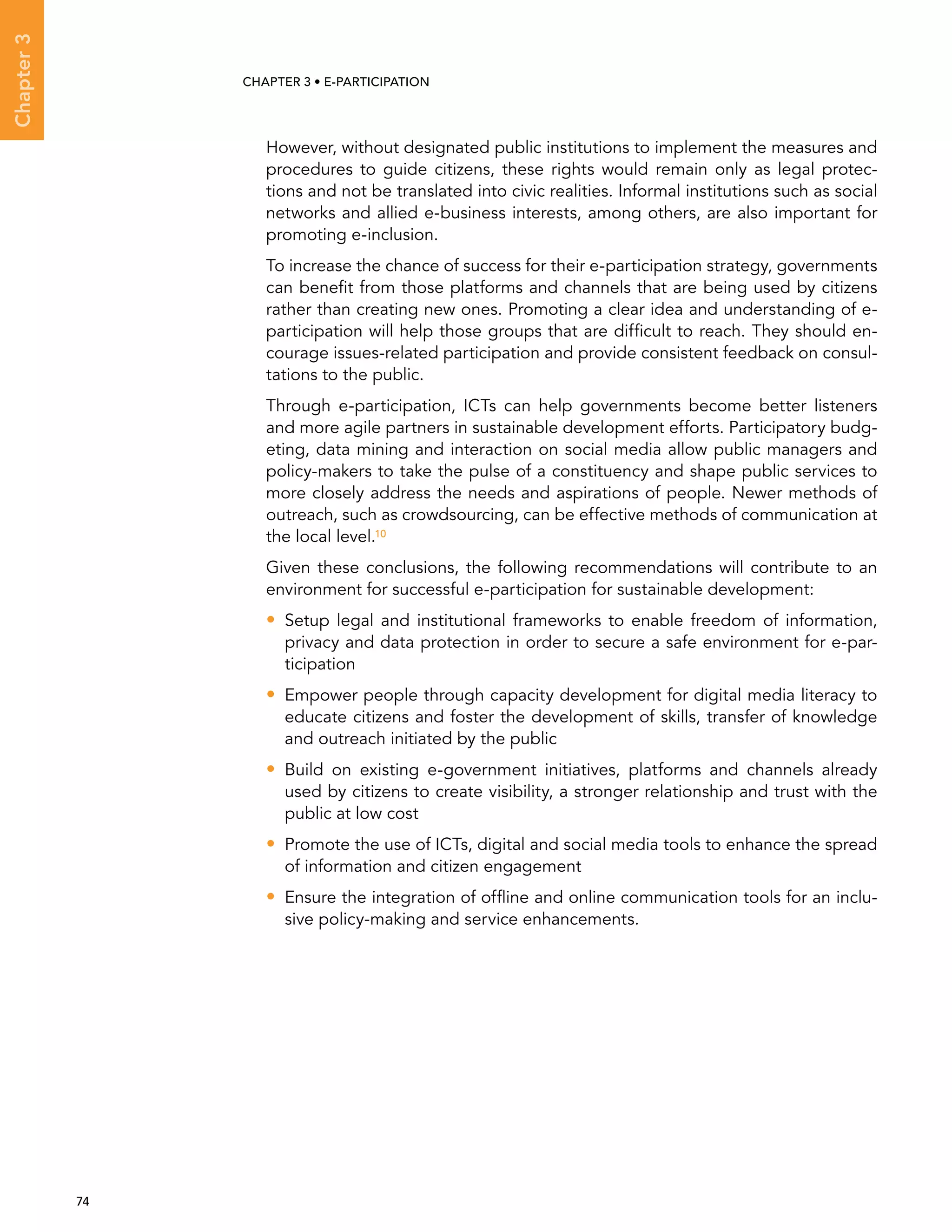  74 
Chapter3
CHAPTER 3 • E-participation
However, without designated public institutions to implement the measures and
procedures to guide citizens, these rights would remain only as legal protec-
tions and not be translated into civic realities. Informal institutions such as social
networks and allied e-business interests, among others, are also important for
promoting e-inclusion.
To increase the chance of success for their e-participation strategy, governments
can benefit from those platforms and channels that are being used by citizens
rather than creating new ones. Promoting a clear idea and understanding of e-
participation will help those groups that are difficult to reach. They should en-
courage issues-related participation and provide consistent feedback on consul-
tations to the public.
Through e-participation, ICTs can help governments become better listeners
and more agile partners in sustainable development efforts. Participatory budg-
eting, data mining and interaction on social media allow public managers and
policy-makers to take the pulse of a constituency and shape public services to
more closely address the needs and aspirations of people. Newer methods of
outreach, such as crowdsourcing, can be effective methods of communication at
the local level.10
Given these conclusions, the following recommendations will contribute to an
environment for successful e-participation for sustainable development:
•• Setup legal and institutional frameworks to enable freedom of information,
privacy and data protection in order to secure a safe environment for e-par-
ticipation
•• Empower people through capacity development for digital media literacy to
educate citizens and foster the development of skills, transfer of knowledge
and outreach initiated by the public
•• Build on existing e-government initiatives, platforms and channels already
used by citizens to create visibility, a stronger relationship and trust with the
public at low cost
•• Promote the use of ICTs, digital and social media tools to enhance the spread
of information and citizen engagement
•• Ensure the integration of offline and online communication tools for an inclu-
sive policy-making and service enhancements.
 
