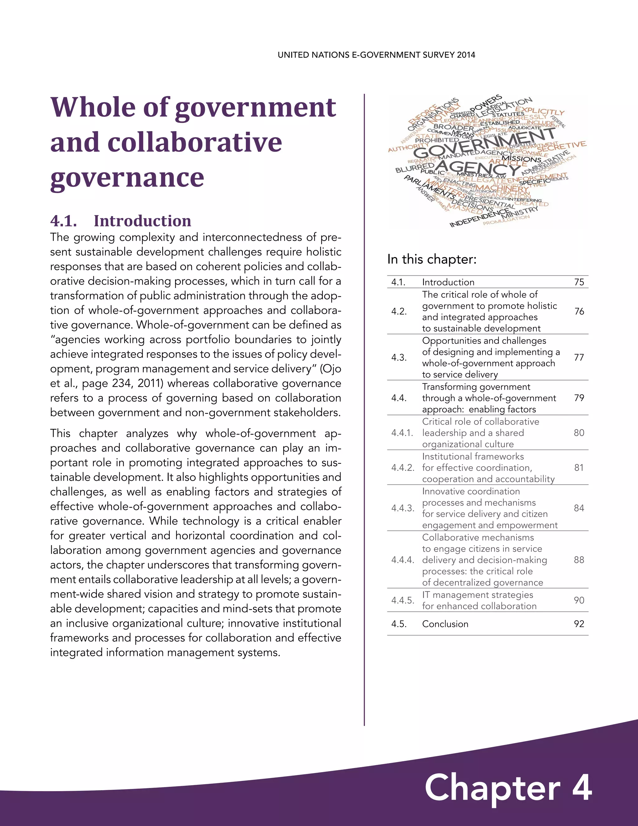 In this chapter:
Chapter 4
UNITED NATIONS E-GOVERNMENT SURVEY 2014
4.1. Introduction 75
4.2.
The critical role of whole of
government to promote holistic
and integrated approaches
to sustainable development
76
4.3.
Opportunities and challenges
of designing and implementing a
whole-of-government approach
to service delivery
77
4.4.
Transforming government
through a whole-of-government
approach:  enabling factors
79
4.4.1.
Critical role of collaborative
leadership and a shared
organizational culture
80
4.4.2.
Institutional frameworks
for effective coordination,
cooperation and accountability
81
4.4.3.
Innovative coordination
processes and mechanisms
for service delivery and citizen
engagement and empowerment
84
4.4.4.
Collaborative mechanisms
to engage citizens in service
delivery and decision-making
processes: the critical role
of decentralized governance
88
4.4.5.
IT management strategies
for enhanced collaboration
90
4.5. Conclusion 92
Whole of government
and collaborative
governance
4.1. Introduction
The growing complexity and interconnectedness of pre-
sent sustainable development challenges require holistic
responses that are based on coherent policies and collab-
orative decision-making processes, which in turn call for a
transformation of public administration through the adop-
tion of whole-of-government approaches and collabora-
tive governance. Whole-of-government can be defined as
“agencies working across portfolio boundaries to jointly
achieve integrated responses to the issues of policy devel-
opment, program management and service delivery” (Ojo
et al., page 234, 2011) whereas collaborative governance
refers to a process of governing based on collaboration
between government and non-government stakeholders.
This chapter analyzes why whole-of-government ap-
proaches and collaborative governance can play an im-
portant role in promoting integrated approaches to sus-
tainable development. It also highlights opportunities and
challenges, as well as enabling factors and strategies of
effective whole-of-government approaches and collabo-
rative governance. While technology is a critical enabler
for greater vertical and horizontal coordination and col-
laboration among government agencies and governance
actors, the chapter underscores that transforming govern-
ment entails collaborative leadership at all levels; a govern-
ment-wide shared vision and strategy to promote sustain-
able development; capacities and mind-sets that promote
an inclusive organizational culture; innovative institutional
frameworks and processes for collaboration and effective
integrated information management systems.
 