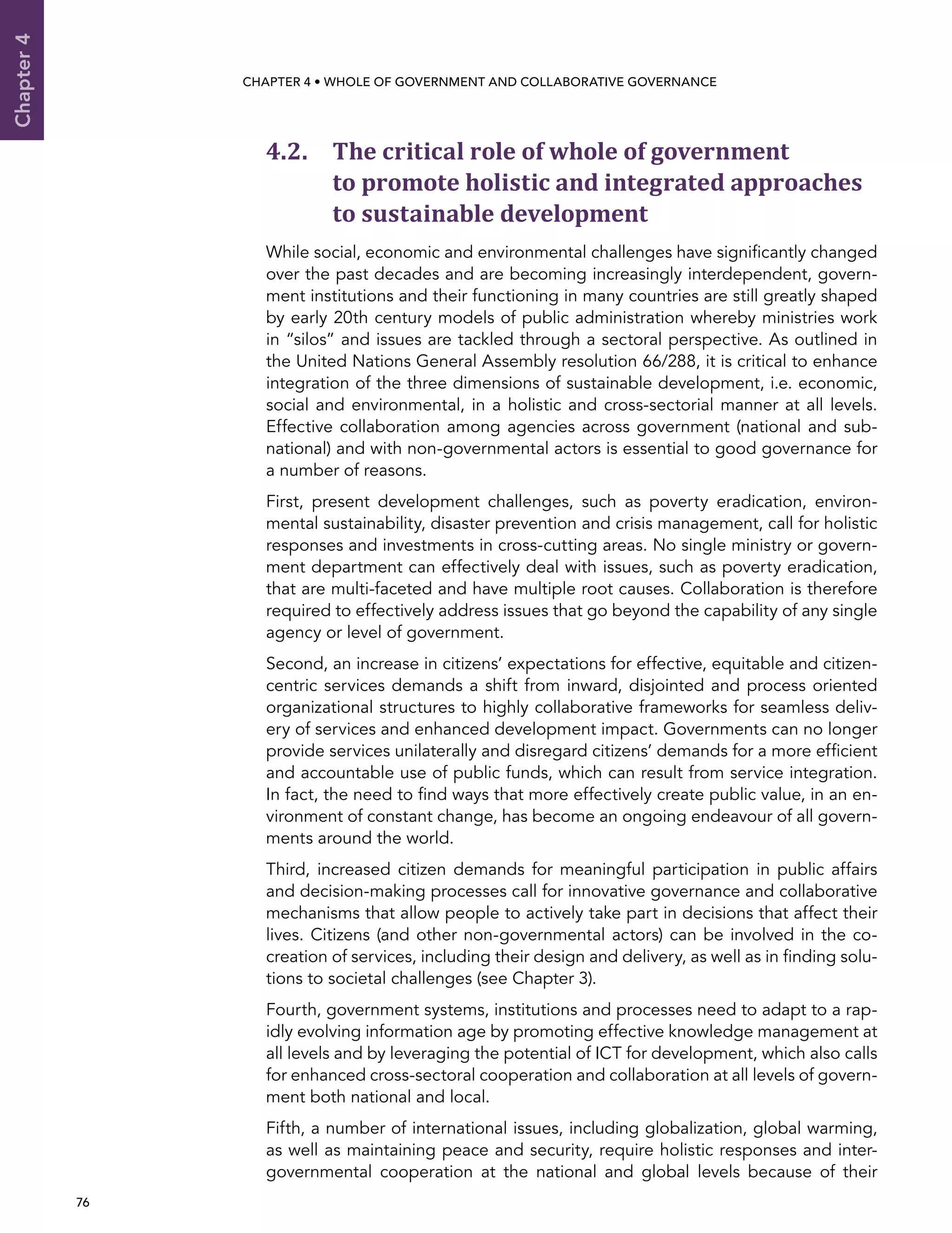  76 
Chapter4
CHAPTER 4 • Whole of Government AND Collaborative Governance
4.2. The critical role of whole of government
to promote holistic and integrated approaches
to sustainable development
While social, economic and environmental challenges have significantly changed
over the past decades and are becoming increasingly interdependent, govern-
ment institutions and their functioning in many countries are still greatly shaped
by early 20th century models of public administration whereby ministries work
in “silos” and issues are tackled through a sectoral perspective. As outlined in
the United Nations General Assembly resolution 66/288, it is critical to enhance
integration of the three dimensions of sustainable development, i.e. economic,
social and environmental, in a holistic and cross-sectorial manner at all levels.
Effective collaboration among agencies across government (national and sub-
national) and with non-governmental actors is essential to good governance for
a number of reasons.
First, present development challenges, such as poverty eradication, environ-
mental sustainability, disaster prevention and crisis management, call for holistic
responses and investments in cross-cutting areas. No single ministry or govern-
ment department can effectively deal with issues, such as poverty eradication,
that are multi-faceted and have multiple root causes. Collaboration is therefore
required to effectively address issues that go beyond the capability of any single
agency or level of government.
Second, an increase in citizens’ expectations for effective, equitable and citizen-
centric services demands a shift from inward, disjointed and process oriented
organizational structures to highly collaborative frameworks for seamless deliv-
ery of services and enhanced development impact. Governments can no longer
provide services unilaterally and disregard citizens’ demands for a more efficient
and accountable use of public funds, which can result from service integration.
In fact, the need to find ways that more effectively create public value, in an en-
vironment of constant change, has become an ongoing endeavour of all govern-
ments around the world.
Third, increased citizen demands for meaningful participation in public affairs
and decision-making processes call for innovative governance and collaborative
mechanisms that allow people to actively take part in decisions that affect their
lives. Citizens (and other non-governmental actors) can be involved in the co-
creation of services, including their design and delivery, as well as in finding solu-
tions to societal challenges (see Chapter 3).
Fourth, government systems, institutions and processes need to adapt to a rap-
idly evolving information age by promoting effective knowledge management at
all levels and by leveraging the potential of ICT for development, which also calls
for enhanced cross-sectoral cooperation and collaboration at all levels of govern-
ment both national and local.
Fifth, a number of international issues, including globalization, global warming,
as well as maintaining peace and security, require holistic responses and inter-
governmental cooperation at the national and global levels because of their
 