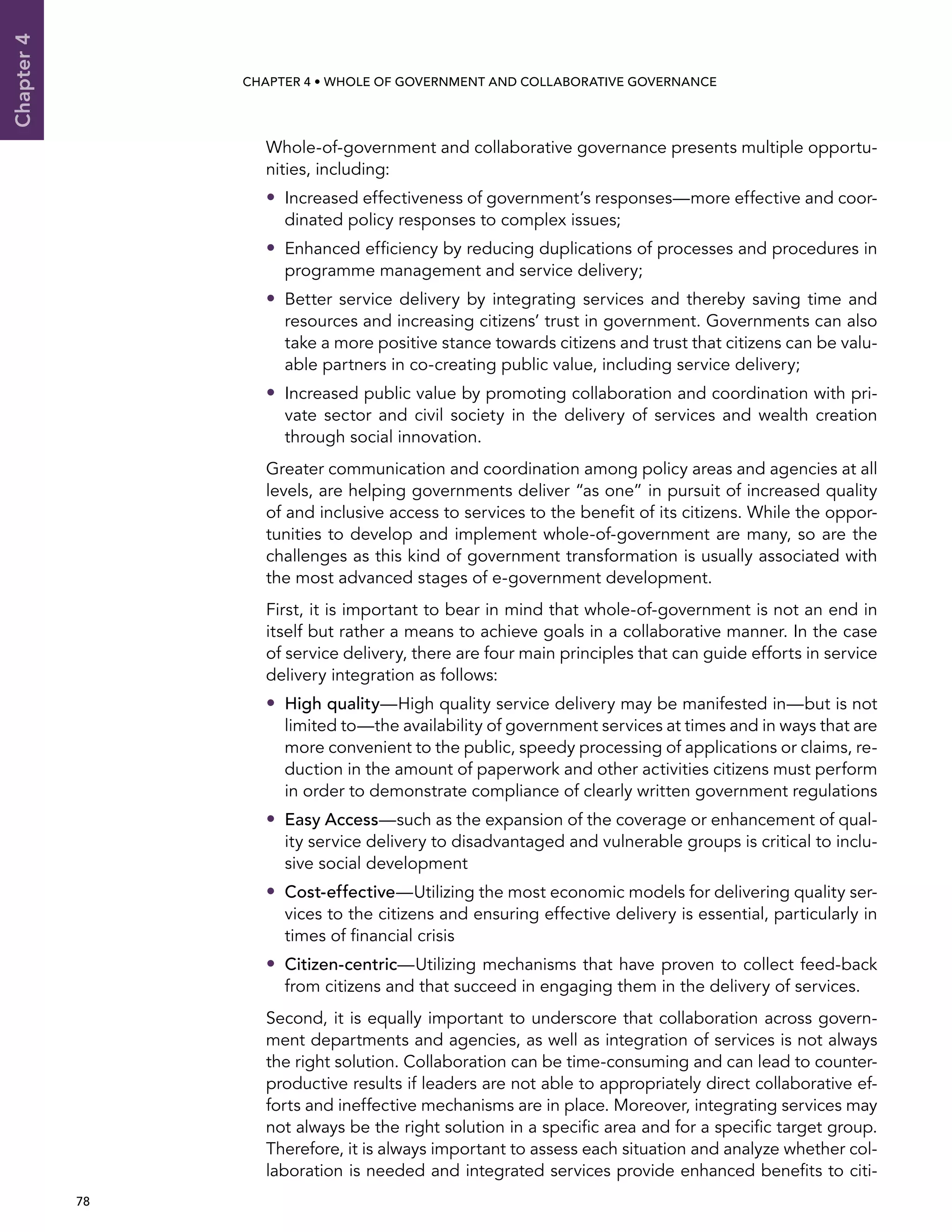  78 
Chapter4
CHAPTER 4 • Whole of Government AND Collaborative Governance
Whole-of-government and collaborative governance presents multiple opportu-
nities, including:
•• Increased effectiveness of government’s responses—more effective and coor-
dinated policy responses to complex issues;
•• Enhanced efficiency by reducing duplications of processes and procedures in
programme management and service delivery;
•• Better service delivery by integrating services and thereby saving time and
resources and increasing citizens’ trust in government. Governments can also
take a more positive stance towards citizens and trust that citizens can be valu-
able partners in co-creating public value, including service delivery;
•• Increased public value by promoting collaboration and coordination with pri-
vate sector and civil society in the delivery of services and wealth creation
through social innovation.
Greater communication and coordination among policy areas and agencies at all
levels, are helping governments deliver “as one” in pursuit of increased quality
of and inclusive access to services to the benefit of its citizens. While the oppor-
tunities to develop and implement whole-of-government are many, so are the
challenges as this kind of government transformation is usually associated with
the most advanced stages of e-government development.
First, it is important to bear in mind that whole-of-government is not an end in
itself but rather a means to achieve goals in a collaborative manner. In the case
of service delivery, there are four main principles that can guide efforts in service
delivery integration as follows:
•• High quality—High quality service delivery may be manifested in—but is not
limited to—the availability of government services at times and in ways that are
more convenient to the public, speedy processing of applications or claims, re-
duction in the amount of paperwork and other activities citizens must perform
in order to demonstrate compliance of clearly written government regulations
•• Easy Access—such as the expansion of the coverage or enhancement of qual-
ity service delivery to disadvantaged and vulnerable groups is critical to inclu-
sive social development
•• Cost-effective—Utilizing the most economic models for delivering quality ser-
vices to the citizens and ensuring effective delivery is essential, particularly in
times of financial crisis
•• Citizen-centric—Utilizing mechanisms that have proven to collect feed-back
from citizens and that succeed in engaging them in the delivery of services.
Second, it is equally important to underscore that collaboration across govern-
ment departments and agencies, as well as integration of services is not always
the right solution. Collaboration can be time-consuming and can lead to counter-
productive results if leaders are not able to appropriately direct collaborative ef-
forts and ineffective mechanisms are in place. Moreover, integrating services may
not always be the right solution in a specific area and for a specific target group.
Therefore, it is always important to assess each situation and analyze whether col-
laboration is needed and integrated services provide enhanced benefits to citi-
 