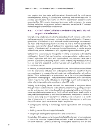  80 
Chapter4
CHAPTER 4 • Whole of Government AND Collaborative Governance
turn, requires that four major and inter-twined dimensions of the public sector
be strengthened, namely (1) collaborative leadership and human resources ca-
pacities; (2) institutional frameworks for effective coordination, cooperation and
accountability; (3) innovative integrated processes and mechanisms for service
delivery and citizen engagement and empowerment; as well as (4) IT manage-
ment strategies for enhanced collaboration.
4.4.1. Critical role of collaborative leadership and a shared
organizational culture
Strengthening collaborative leadership capacities at both national and local lev-
els is a prerequisite for creating an environment where collaboration thrives and
government officials learn to work and think in collaborative ways. Improvements
are made and innovation spurs when leaders are able to mobilize stakeholders
towards a common shared goal. Collaborative leadership may be defined as the
capacity of leaders to work across organizational boundaries to inspire, engage
and motivate people and teams to work together in pursuit of common goals.
Collaborative leaders require strong skills in setting an example and modelling
collaboration through their own behaviour; acting as mediators and connecting
citizens’ aspirations and vision with organizational structures and capacities to
produce public value; attracting diverse talents and ensuring that accountability
lines are clear and respected. Leaders must also work together to align services
in a coherent manner.
In addition, it is important that government officials, particularly at the local level,
have the appropriate attitudes, skills and expertise to harness ideas from diverse
communities and to engage citizens through new collaborative channels and mo-
dalities. This is so because local governments are at the contact point between
government and the people. This type of interaction between public officials and
citizens requires new skills, attitudes and knowledge, as well as the capacity to
utilize effectively social media, mobile and other ICT tools.
Shaping or re-shaping values, attitudes and behaviours in the public sector
through mission statements and codes of conduct containing guiding principles
can be an important step forward coupled with capacity-building activities that
focus on collaborative governance. Public officials at different levels ought to
take part in the redefinition of their mission statements and codes of conduct to
enhance ownership as well as alignment of behaviours and values to a holistic
view of government. In promoting human resources development in an innova-
tive public sector, particular attention should be given to:
•• Managing and working in increasingly hybrid organizations with overlapping
teams;
•• Building partnerships and negotiation skills;
•• Designing IT strategies for collaboration and coordination.
Knowledge, skills, values and attitudes of staff at all levels need to be re-adjusted
to match the functions, responsibilities and tasks as well as the new collabora-
tive work methods. Continuous learning and adaptive leadership skills are also
 