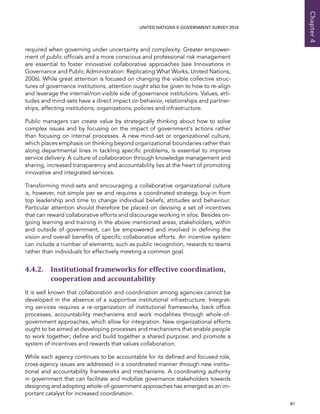   81 
Chapter4
UNITED NATIONS E-GOVERNMENT SURVEY 2014
required when governing under uncertainty and complexity. Greater empower-
ment of public officials and a more conscious and professional risk management
are essential to foster innovative collaborative approaches (see Innovations in
Governance and Public Administration: Replicating What Works, United Nations,
2006). While great attention is focused on changing the visible collective struc-
tures of governance institutions, attention ought also be given to how to re-align
and leverage the internal/non visible side of governance institutions. Values, atti-
tudes and mind-sets have a direct impact on behavior, relationships and partner-
ships, affecting institutions, organizations, policies and infrastructure.
Public managers can create value by strategically thinking about how to solve
complex issues and by focusing on the impact of government’s actions rather
than focusing on internal processes. A new mind-set or organizational culture,
which places emphasis on thinking beyond organizational boundaries rather than
along departmental lines in tackling specific problems, is essential to improve
service delivery. A culture of collaboration through knowledge management and
sharing, increased transparency and accountability lies at the heart of promoting
innovative and integrated services.
Transforming mind-sets and encouraging a collaborative organizational culture
is, however, not simple per se and requires a coordinated strategy, buy-in from
top leadership and time to change individual beliefs, attitudes and behaviour.
Particular attention should therefore be placed on devising a set of incentives
that can reward collaborative efforts and discourage working in silos. Besides on-
going learning and training in the above mentioned areas, stakeholders, within
and outside of government, can be empowered and involved in defining the
vision and overall benefits of specific collaborative efforts. An incentive system
can include a number of elements, such as public recognition, rewards to teams
rather than individuals for effectively meeting a common goal.
4.4.2. Institutional frameworks for effective coordination,
cooperation and accountability
It is well known that collaboration and coordination among agencies cannot be
developed in the absence of a supportive institutional infrastructure. Integrat-
ing services requires a re-organization of institutional frameworks, back office
processes, accountability mechanisms and work modalities through whole-of-
government approaches, which allow for integration. New organizational efforts
ought to be aimed at developing processes and mechanisms that enable people
to work together; define and build together a shared purpose; and promote a
system of incentives and rewards that values collaboration.
While each agency continues to be accountable for its defined and focused role,
cross-agency issues are addressed in a coordinated manner through new institu-
tional and accountability frameworks and mechanisms. A coordinating authority
in government that can facilitate and mobilize governance stakeholders towards
designing and adopting whole-of-government approaches has emerged as an im-
portant catalyst for increased coordination.
 