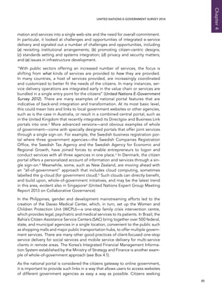   85 
Chapter4
UNITED NATIONS E-GOVERNMENT SURVEY 2014
mation and services into a single web-site and the need for overall commitment.
In particular, it looked at challenges and opportunities of integrated e-service
delivery and signaled out a number of challenges and opportunities, including
(a) revisiting institutional arrangements; (b) promoting citizen-centric designs;
(c) standards setting and systems integration; (d) privacy and security matters;
and (e) issues in infrastructure development.
“With public sectors offering an increased number of services, the focus is
shifting from what kinds of services are provided to how they are provided.
In many countries, a host of services provided, are increasingly coordinated
and customized to better fit the needs of the citizens. In many instances, ser-
vice delivery operations are integrated early in the value chain or services are
bundled in a single entry point for the citizens” (United Nations E-Government
Survey 2012). There are many examples of national portal features that are
indicative of back-end integration and transformation. At its most basic level,
this could mean lists and links to local government websites or other agencies,
such as is the case in Australia, or result in a combined central portal, such as
in the United Kingdom that recently integrated its Directgov and Business Link
portals into one.2 More advanced versions—and obvious examples of whole
of government—come with specially designed portals that offer joint services
through a single sign-on. For example, the Swedish business registration por-
tal where three government agencies—the Swedish Companies Registration
Office, the Swedish Tax Agency and the Swedish Agency for Economic and
Regional Growth, have joined forces to enable entrepreneurs to logon and
conduct services with all three agencies in one place.3 In Denmark, the citizen
portal offers a personalized account of information and services through a sin-
gle sign-on.4 Meanwhile, some, such as New Zealand, are moving ahead with
an “all-of-government” approach that includes cloud computing, sometimes
labelled the g-cloud (for government cloud).5 Such clouds can directly benefit,
and build upon, whole-of-government initiatives, and may be the latest trend
in this area, evident also in Singapore6 (United Nations Expert Group Meeting
Report 2013 on Collaborative Governance).
In the Philippines, gender and development mainstreaming efforts led to the
creation of the Davao Medical Center, which, in turn, set up the Women and
Children Protection Unit (WCPU)—a one-stop family crisis intervention centre,
which provides legal, psychiatric and medical services to its patients. In Brazil, the
Bahia’s Citizen Assistance Service Centers (SAC) bring together over 500 federal,
state, and municipal agencies in a single location, convenient to the public such
as shopping malls and major public transportation hubs, to offer multiple govern-
ment services. There are many other good practices of client-focused one-stop
service delivery for social services and mobile service delivery for multi-service
clients in remote areas. The Korea’s Integrated Financial Management Informa-
tion System established by the Ministry of Strategy and Finance is another exam-
ple of whole-of-government approach (see Box 4.1).
As the national portal is considered the citizens gateway to online government,
it is important to provide such links in a way that allows users to access websites
of different government agencies as easy a way as possible. Citizens seeking
 