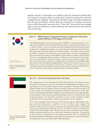  86 
Chapter4
CHAPTER 4 • Whole of Government AND Collaborative Governance
specific services or information can rapidly access the respective website with-
out having to memorize URLs or using search engines to access the ministries
or departments’ websites. This allows for broader usage and higher satisfaction
with the services offered. Citizens often do not spend an excessive amount of
time or effort looking for services online. “One-click” links are the most suitable
way to maximize efficiency in service delivery and minimize tasks that could be
time-consuming.
Box 4.2.  Emirates ID Authority Smart ID Cards
The deployment of the Emirates ID Authority’s Biometric Enrolment by the
Emirates ID Authority as part of the National ID Registration Program is rec-
ognized as one of the world’s best biometric programs. Emirates ID Authority
collects finger prints of all the citizens and legal residents above the age of 15
in the country. It is mandatory for everyone residing in the country to be regis-
tered in the National Population Register. Considering the unique demograph-
ic composition of the country where expatriates amount to nearly 90 per cent
of the population, the biometric enrolment is part of the mandatory health
certification for all expatriates, making it convenient for the residents.
The current database boasts of over a 105 million prints of rolled fingerprints,
plan and hand side prints, in addition to over 15 million facial images. The
best two finger prints are stored in a secure, encrypted container in the Smart
Card that is issued as the National ID Card. The Smart Card is provided with
a Match-On-Card Applet which allows for a biometric verification and authen-
tication enabling assertion of an individual’s identity on demand. The security
on the ID Card is ensured by the encrypted containers which is enabled only
through the National Validation Gateway. All the biometrics, data transmission
and protocols are as per ANSI and/or ISO Standards.
Source:	http://www.id.gov.
ae/en/id-card/id-card-ben-
efits.aspx
Box 4.1. DBAS: Korea’s integrated financial management information
system (Ministry of Strategy and Finance)
The Digital Budget and Accounting System (DBAS) is a good example to con-
sider as it integrates all the existing financial systems and provides transparency
in public finance. It is an innovative tool that manages the entire fiscal process,
ranging from budget formulation to accounting and integrates fiscal informa-
tion by linking fiscal information of all public entities. The system is also known
as “dBrain,” because of its function as the digital brain for fiscal management.
The most distinctive feature of the DBAS is that it allows a holistic view of public
finance. It consolidates fiscal processes of fifty-one central government agen-
cies and links fifty-five external systems and local governments, public enti-
ties and subordinate organizations, fulfilling the requirements of the IMF’s 2001
Government Finance Statistics (GFS) Manual. The system further reinforces risk
managing capacity by enabling real-time information sharing in public finance,
such as revenues, expenditures, national assets and public debts.
2013 United Nations
Public Service Award Winner
Source:	https://eng.digital-
brain.go.kr/en/view/main/
index.jsp
 