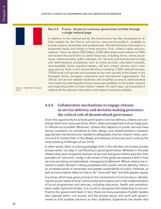  88 
Chapter4
CHAPTER 4 • Whole of Government AND Collaborative Governance
4.4.4. Collaborative mechanisms to engage citizens
in service delivery and decision-making processes:
the critical role of decentralized governance
Given the opportunity to actively participate in service delivery, citizens can con-
tribute distinctive resources (time, effort, ideas and expertise) and can keep pub-
lic officials accountable. Moreover, citizens who depend on public services have
strong motivation to contribute to their design and implementation; however,
appropriate mechanisms are needed to adequately channel citizens’ views, opin-
ions and to involve them in the design and delivery of services and in solving the
most pressing challenges of our times.
In other words, there is a strong paradigm shift in the role that civil society and the
private sector can play in contributing to good governance. Whereas in the past
citizens were seen as passive receivers of services and governments were the main
providers of “solutions”, today in all corners of the globe we witness a shift in how
services are being conceptualized, managed and delivered. Where citizens are in-
volved in public decision-making processes and in public service delivery, there is
an increased sense of ownership and greater sustainability of public initiatives, as
well as more creative ideas on how to do “more with less” and with greater equity.
Countries which have given priority to the involvement of civil society in identify-
ing the social needs of local communities and citizens and in the implementation
of social programmes and services, including education, health and sanitation,
have made important strides. It is crucial to recognize that leadership is not con-
fined to the government level. In fact, there are many examples of public leaders
who operate within civil society and the private sector and work with govern-
ments to find suitable solutions to their problems. Experience has shown that
Box 4.4. France:  Access to numerous government entities through
a single national page
In addition to the national portal, the Government has also developed an of-
ficial website for the French civil service, www.service-public.fr, available to
private citizens, businesses and professionals. All administrative information is
presented clearly and simply in three sections: First, citizen’s rights and pro-
cedures. There are about 200 folders, 2,500 data sheets and answers to FAQs
and several thousand links to useful resources, including forms, online proce-
dures, reference texts, public websites, etc. Second, practical services to help
with administrative procedures, such as online services, calculation modules,
downloadable forms, standard letters, call and contact centres and a mes-
sage service; third, a civil service directory including 11,000 national services,
70,000 local civil services and accesses to the main portals of the States in the
European Union, European institutions and international organisations. The
official civil service website facilitates and simplifies access to administrative
information by selecting the various resources available on the public network
and organizing them to meet citizens’ needs. For each topic, service-public.fr
collects all the relevant information and makes it instantly available.
Source:	http://service-pub-
lic.fr/
 
