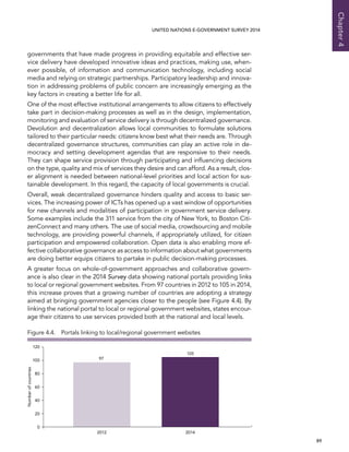   89 
Chapter4
UNITED NATIONS E-GOVERNMENT SURVEY 2014
governments that have made progress in providing equitable and effective ser-
vice delivery have developed innovative ideas and practices, making use, when-
ever possible, of information and communication technology, including social
media and relying on strategic partnerships. Participatory leadership and innova-
tion in addressing problems of public concern are increasingly emerging as the
key factors in creating a better life for all.
One of the most effective institutional arrangements to allow citizens to effectively
take part in decision-making processes as well as in the design, implementation,
monitoring and evaluation of service delivery is through decentralized governance.
Devolution and decentralization allows local communities to formulate solutions
tailored to their particular needs: citizens know best what their needs are. Through
decentralized governance structures, communities can play an active role in de-
mocracy and setting development agendas that are responsive to their needs.
They can shape service provision through participating and influencing decisions
on the type, quality and mix of services they desire and can afford. As a result, clos-
er alignment is needed between national-level priorities and local action for sus-
tainable development. In this regard, the capacity of local governments is crucial.
Overall, weak decentralized governance hinders quality and access to basic ser-
vices. The increasing power of ICTs has opened up a vast window of opportunities
for new channels and modalities of participation in government service delivery.
Some examples include the 311 service from the city of New York, to Boston Citi-
zenConnect and many others. The use of social media, crowdsourcing and mobile
technology, are providing powerful channels, if appropriately utilized, for citizen
participation and empowered collaboration. Open data is also enabling more ef-
fective collaborative governance as access to information about what governments
are doing better equips citizens to partake in public decision-making processes.
A greater focus on whole-of-government approaches and collaborative govern-
ance is also clear in the 2014 Survey data showing national portals providing links
to local or regional government websites. From 97 countries in 2012 to 105 in 2014,
this increase proves that a growing number of countries are adopting a strategy
aimed at bringing government agencies closer to the people (see Figure 4.4). By
linking the national portal to local or regional government websites, states encour-
age their citizens to use services provided both at the national and local levels.
0
20
40
60
80
100
120
2012 2014
97
105
Numberofcountries
Figure 4.4.  Portals linking to local/regional government websites
 