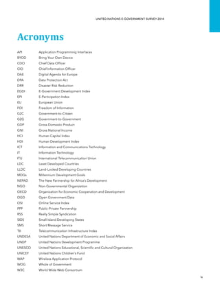   ix 
UNITED NATIONS E-GOVERNMENT SURVEY 2014
Acronyms
API	 Application Programming Interfaces
BYOD	 Bring Your Own Device
CDO	 Chief Data Officer
CIO	 Chief Information Officer
DAE	 Digital Agenda for Europe
DPA	 Data Protection Act
DRR	 Disaster Risk Reduction
EGDI	 E-Government Development Index
EPI	 E-Participation Index
EU	 European Union
FOI	 Freedom of Information
G2C	Government-to-Citizen
G2G	Government-to-Government
GDP	 Gross Domestic Product
GNI	 Gross National Income
HCI	 Human Capital Index
HDI	 Human Development Index
ICT	 Information and Communications Technology
IT	 Information Technology
ITU	 International Telecommunication Union
LDC	 Least Developed Countries
LLDC	 Land-Locked Developing Countries
MDGs	 Millennium Development Goals
NEPAD	 The New Partnership for Africa’s Development
NGO	 Non-Governmental Organization
OECD	 Organization for Economic Cooperation and Development
OGD	 Open Government Data
OSI	 Online Service Index
PPP	 Public-Private Partnership
RSS	 Really Simple Syndication
SIDS	 Small Island Developing States
SMS	 Short Message Service
TII	 Telecommunication Infrastructure Index
UNDESA	 United Nations Department of Economic and Social Affairs
UNDP	 United Nations Development Programme
UNESCO	 United Nations Educational, Scientific and Cultural Organization
UNICEF	 United Nations Children’s Fund
WAP	 Wireless Application Protocol
WOG	 Whole of Government
W3C	 World Wide Web Consortium
 