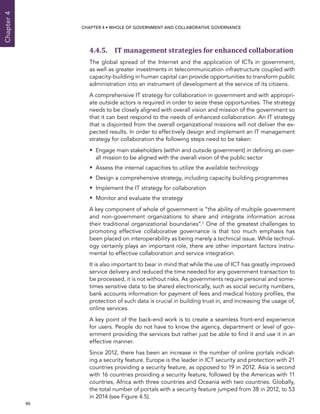  90 
Chapter4
CHAPTER 4 • Whole of Government AND Collaborative Governance
4.4.5. IT management strategies for enhanced collaboration
The global spread of the Internet and the application of ICTs in government,
as well as greater investments in telecommunication infrastructure coupled with
capacity-building in human capital can provide opportunities to transform public
administration into an instrument of development at the service of its citizens.
A comprehensive IT strategy for collaboration in government and with appropri-
ate outside actors is required in order to seize these opportunities. The strategy
needs to be closely aligned with overall vision and mission of the government so
that it can best respond to the needs of enhanced collaboration. An IT strategy
that is disjointed from the overall organizational missions will not deliver the ex-
pected results. In order to effectively design and implement an IT management
strategy for collaboration the following steps need to be taken:
•• Engage main stakeholders (within and outside government) in defining an over-
all mission to be aligned with the overall vision of the public sector
•• Assess the internal capacities to utilize the available technology
•• Design a comprehensive strategy, including capacity building programmes
•• Implement the IT strategy for collaboration
•• Monitor and evaluate the strategy
A key component of whole of government is “the ability of multiple government
and non-government organizations to share and integrate information across
their traditional organizational boundaries”.7 One of the greatest challenges to
promoting effective collaborative governance is that too much emphasis has
been placed on interoperability as being merely a technical issue. While technol-
ogy certainly plays an important role, there are other important factors instru-
mental to effective collaboration and service integration.
It is also important to bear in mind that while the use of ICT has greatly improved
service delivery and reduced the time needed for any government transaction to
be processed, it is not without risks. As governments require personal and some-
times sensitive data to be shared electronically, such as social security numbers,
bank accounts information for payment of fees and medical history profiles, the
protection of such data is crucial in building trust in, and increasing the usage of,
online services.
A key point of the back-end work is to create a seamless front-end experience
for users. People do not have to know the agency, department or level of gov-
ernment providing the services but rather just be able to find it and use it in an
effective manner.
Since 2012, there has been an increase in the number of online portals indicat-
ing a security feature. Europe is the leader in ICT security and protection with 21
countries providing a security feature, as opposed to 19 in 2012. Asia is second
with 16 countries providing a security feature, followed by the Americas with 11
countries, Africa with three countries and Oceania with two countries. Globally,
the total number of portals with a security feature jumped from 38 in 2012, to 53
in 2014 (see Figure 4.5).
 
