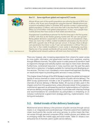  96 
Chapter5
CHAPTER 5 • Mobile and other channels for inclusive multichannel service delivery
There are, however, also increasing expectations from citizens for easier access
to more public information and government services from anywhere, anytime
through different channels. The public sector is under pressure to transform itself
to respond to changes and radically explore new ways to meet citizen demands.
Furthermore, constrained resources in many countries over the past few years
have led to a reduction in budgets available for maintaining and developing on-
line services. This has in turn mandated a more streamlined approach focussing
on results and impact to providing public services in many countries.
This chapter draws findings of the 2014 Survey to explore the global and regional
trends of various channels or citizen touch-points of public service delivery. The
2014 Survey questionnaire includes a set of questions to assess the different
channels of service delivery in Member States. All sources of data used in this
chapter come from this questionnaire, unless otherwise stated. It then presents a
multichannel approach as witnessed by practical implementations of multichan-
nel service delivery among leading countries. It concludes with a few key findings
and recommendations for consideration by policymakers in embarking on an
inclusive multichannel e-government strategy planning, implementation, moni-
toring and evaluation.
5.2. Global trends of the delivery landscape
Multichannel service delivery is the provision of public services through various
means in an integrated and coordinated way.9 Channels extend from traditional
citizen touch-points like counter and voice services, to online means like Inter-
net access through personal computers (PCs), mobile phones and tablets and
to emerging media like mobile apps and social media. Table 5.1 shows a non-
exhaustive list of channels used in public service delivery.
Box 5.1.  Some significant global and regional ICT trends
Almost 40 per cent of the world’s population are online by the end of 2013; but
in Africa, only 16 per cent of people are using the Internet.2 Mobile phone sub-
scriptions exceeded 6 billion in October 2012 and the number is approaching
global population (7 billion), with more than half in the Asia-Pacific region (3.5
billion out of 6.8 billion total global subscriptions).3 In fact, more people have
mobile phones than have access to flush toilets and electricity.
Smartphones4 outsold feature phones5 for the first time ever in the first quarter
of 2013,6 with Asia as the fastest growing market with 74.1 per cent growth.7
Rising global demand is expected to drive lower cost of smartphone chips.
There are more than 2 billion mobile broadband subscriptions by the end of
2013 with a growth rate of 40 per cent per annum. In Europe, there is 68 per
cent penetration but there is only 11 per cent penetration in Africa;8 the con-
trary fact is that mobile broadband is more costly in developing countries.
Nearly one in four people worldwide will use social networks in 2013. By 2017,
the global social network audience will total more than 2.5 billion.Source:	http://www.itu.int
 