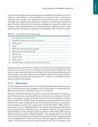   97 
Chapter5
UNITED NATIONS E-GOVERNMENT SURVEY 2014
A channel can change a user’s perception and confidence of a public service. For
instance, in the context of value proposition of a public service, a channel can
add value with a positive user experience, and in the same vein, it can subtract
value through a negative user experience. Therefore, it is extremely important to
select the right channel for the right service targeting the specific audience. At
the same time, channel selection is a deciding factor to effectively reach out to
specific groups of citizens, for example, rural population with limited ICT access.
Table 5.1.  List of channels (non-exhaustive)
  1.  Counter (face-to-face) service
  2.  Telephone (voice) service and call centres
  3.  Web portal
 4.  Email
  5.  SMS and other messaging services
  6.  Mobile portal (mobile website)
  7.  Mobile app
  8.  Social media
  9.  Public kiosks
10.  Intermediaries through public-private partnership
Digital channels, with both their diversity and spread, are increasingly embraced
by almost all countries, while counter (face-to-face service) and telephone (voice)
services, have continued to serve as fundamental channels as preferred by some
citizen groups. Through strategic and optimised mixed use of channels, govern-
ments will be able to provide ubiquitous 24 x 7 access to information and ser-
vices to different user groups.
5.2.1. Web portal
The 2014 Survey concludes that all 193 United Nations Member States have some
form of online presence, as compared to 18 countries with no online presence in
2003 and 3 countries in 2012 (see Figure 2.1 in Chapter 2).
Research shows that offering more online services and aiming for increased us-
age of these services improves efficiency and results in cost reduction. Accord-
ing to one research study,10 the Government of the United Kingdom could save
between GBP 3.30 and GBP 12 per transaction by moving public services online.
Denmark has made mandatory the use of online public services in its e-govern-
ment strategy and action plan covering the period 2011–2015.11 When fully im-
plemented, it will go “digital by default” for citizens and businesses with the aim
of making public service delivery more cost-efficient. Similarly, the Government
Digital Strategy12 of the United Kingdom published in November 2012, stresses
that all services should be “digital by default”. The strategy states 11 principles
and 14 actions to shape how central government departments and agencies will
embrace digitalization of their services and improve usage by citizens and busi-
nesses. The Government of the United Kingdom has since committed to the
 