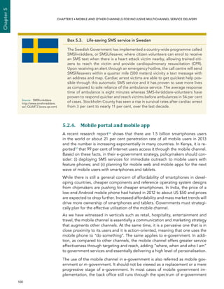  100 
Chapter5
CHAPTER 5 • Mobile and other channels for inclusive multichannel service delivery
5.2.4. Mobile portal and mobile app
A recent research report16 shows that there are 1.5 billion smartphones users
in the world or about 21 per cent penetration rate of all mobile users in 2013
and the number is increasing exponentially in many countries. In Kenya, it is re-
ported17 that 99 per cent of Internet users access it through the mobile channel.
Based on these facts, in their e-government strategy, policymakers should con-
sider: (i) deploying SMS services for immediate outreach to mobile users with
feature phones; and (ii) planning for mobile web and mobile apps for the next
wave of mobile users with smartphones and tablets.
While there is still a general concern of affordability of smartphones in devel-
oping countries, cheaper components and reference operating system designs
from chipmakers are pushing for cheaper smartphones. In India, the price of a
low-end Android mobile phone had halved in 2012 to about US $50 and prices
are expected to drop further. Increased affordability and mass market trends will
drive more ownership of smartphones and tablets. Governments must strategi-
cally plan for the effective utilisation of the mobile channel.
As we have witnessed in verticals such as retail, hospitality, entertainment and
travel, the mobile channel is essentially a communication and marketing strategy
that augments other channels. At the same time, it is a pervasive one that is in
close proximity to its users and it is action-oriented, meaning that one uses the
mobile phone to “do something”. The same applies to e-government. In addi-
tion, as compared to other channels, the mobile channel offers greater service
effectiveness through targeting and reach, adding “where, when and who I am”
to government services and essentially delivering a high level of personalisation.
The use of the mobile channel in e-government is also referred as mobile gov-
ernment or m-government. It should not be viewed as a replacement or a mere
progressive stage of e-government. In most cases of mobile government im-
plementation, the back office still runs through the spectrum of e-government
Box 5.3. Life-saving SMS service in Sweden
The Swedish Government has implemented a country-wide programme called
SMSlivräddare, or SMSLifesaver, where citizen volunteers can enrol to receive
an SMS text when there is a heart attack victim nearby, allowing trained citi-
zens to reach the victim and provide cardiopulmonary resuscitation (CPR).
Upon receiving an alert through an emergency hotline, the call centre will send
SMSlifesavers within a quarter mile (500 meters) vicinity a text message with
an address and map. Cardiac arrest victims are able to get quickest help pos-
sible through this automatic SMS service and it has proven to save more lives
as compared to sole reliance of the ambulance service. The average response
time of ambulance is eight minutes whereas SMS-livräddare-volunteers have
proven to respond quicker and reach victims before ambulances in 54 per cent
of cases. Stockholm County has seen a rise in survival rates after cardiac arrest
from 3 per cent to nearly 11 per cent, over the last decade.
Source:	SMSlivräddare
http://www.smslivraddare.
se/; QUARTZ (www.qz.com)
 