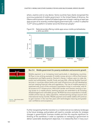  102 
Chapter5
CHAPTER 5 • Mobile and other channels for inclusive multichannel service delivery
where, anytime and on any device. Some countries have clearly recognised the
enormous potential of mobile government. In the United States of America, the
Obama administration ordered all federal agencies to begin making at least two
apps as part of its recently unveiled digital government plan, in which it called for
“a 21st
century platform to better serve the American people.”
Further recognizing that the transition to a mobile-led service delivery landscape
is the future strategy, policymakers will need to consider and plan for strategic
changes in governments’ business models and that this requires significant re-
thinking of the workflows in order to capitalise on reshaping e-government to
deliver sustainable development objectives. It is noteworthy that in many coun-
Box 5.4.  Mobile government for poverty eradication and economic growth
Mobile payment is an increasing trend particularly in developing countries.
M-Pesa is one striking example of mobile money service in Africa that boosts
employment and fights poverty. Started in Kenya, it allows users to make de-
posits and withdrawals, transfer funds and pay bills, offering flexible financial
services in countries where banks and road infrastructure are still developing
and yet meeting financial rules and regulations. The rise of mobile payment is
expected with much of the continent’s population living in rural areas, with lit-
tle access to ICT infrastructure. With both sender and receiver owning or hav-
ing access to a mobile phone, banking services are extended to all including
disadvantaged and vulnerable groups. M-PESA has since expanded to include
mobile airtime top-up, salary payments, interest-earning savings account and
international money transfer. Mobile payment and mobile wallets will continue
to gain traction in the next few years with technologies maturing and greater
user confidence and acceptance.
Source:	http://www.safari-
com.co.ke/
Figure 5.4. National portals offering mobile apps versus mobile portal/websites
in 2012 and 2014
Percentage
0
10
20
30
40
50
Mobile portal/
website
Mobile AppMobile portal/
website
Mobile App
2012 2014
4849
25
29
 
