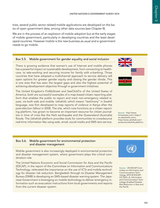   103 
Chapter5
UNITED NATIONS E-GOVERNMENT SURVEY 2014
tries, several public sector related mobile applications are developed on the ba-
sis of open government data, among other data sources (see Chapter 8).
We are in the process of an explosion of mobile adoption but at the early stages
of mobile government, particularly in developing countries and the least devel-
oped countries. However mobile is the new business as usual and e-government
needs to go mobile.
Box 5.5.  Mobile government for gender equality and social inclusion
There is growing evidence that women’s use of Internet and mobile phones
has a powerful impact on sustainable development, from connecting to health-
care, to tele-working and securing income for family with e-banking. Those
countries that have adopted a multichannel approach to service delivery will
open options for greater gender equity and closing the gender divide. This
is one area that has seen the largest gaps and also the highest potential of
achieving development objective through e-government initiatives.
The United Kingdom’s FixMyStreet and SeeClickFix of the United States of
America, both are successful examples of a map-based citizen reporting plat-
form that enables the public to report and track non-emergency related is-
sues, via both web and mobile. Ushahidi, which means “testimony” in Swahili
language, was first developed to map reports of violence in Kenya after the
post-election fallout in 2008. The site, which now functions as a citizen report-
ing platform, has grown to become an important resource for citizen journal-
ists in time of crisis like the Haiti earthquake and the Queensland (Australia)
floods. The Ushahidi platform provides tools for communities to crowdsource
real-time information like using web, email, social media and SMS text service.
Source:	http://www.
fixmystreet.com/; https://
en.seeclickfix.com/;
http://www.ushahidi.com/
products/ushahidi-platform
Box 5.6. Mobile government for environmental protection
and disaster management
Mobile government is also increasingly deployed in environmental protection
and disaster management system, where government plays the critical coor-
dination role.
The United Nations Economic and Social Commission for Asia and the Pacific
(ESCAP), in the report of the Committee on Information and Communications
Technology, reiterated the importance on the use of ICTs and mobile technol-
ogy for disaster risk reduction. Bangladesh through its Disaster Management
Bureau (DMB) is developing an SMS-based disaster warning system. The Japa-
nese Government is leveraging on mobile technology to deliver emergency in-
formation such as evacuation instructions from local governments and reports
from the current disaster system.
Source:	 UN ESCAP Com-
mittee on Information and
Communications Tech-
nology, 2010 (E/ESCAP/
CICT(2)/L.2), Information
and Communication Tech-
nology–Enabled Disaster
Risk Reduction in Asia and
the Pacific
 
