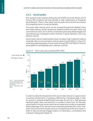  104 
Chapter5
CHAPTER 5 • Mobile and other channels for inclusive multichannel service delivery
5.2.5. Social media
One research study18 predicts that by the end of 2013 more than 90 per cent of
Fortune 500 companies will have partially or fully implemented an Enterprise
Social Network. There is little reason why the public sector should not embrace
this compelling trend in its service delivery.
The social media channel, which can be accessed through both desktop online
and mobile devices, should certainly be explored further for public sector and
communities to reach out to all their constituents particularly disadvantaged and
vulnerable groups. Compared to other channels, it may be deemed a more cost
effective channel.
Social media channel implementation does not require high investment costs as
it typically rides on consumerisation and non-governmental platforms. Figure 5.5
shows the projected growth of social media through 2017 and Table 5.2 lists the
social platforms used globally and in selected countries.
In order to realise the full potential of the social media channel in e-government,
a business transformation is necessary. Maintaining a Facebook page or Twit-
ter account is relatively straightforward and easy, but will not in itself generate
significant public value, cost reduction or increase in citizen trust. For example,
e-participation through social media channel needs to be socially re-engineered,
taking advantage of the real-time social networking attributes with human inter-
action and commitment of public servants including those at the senior levels, in
order to fully and actively engage citizens in e-information, e-consultation and
e-decision-making (see Chapter 3).
Social network users
Percentage of change
0.0
0.5
1.0
1.5
2.0
2.5
3.0
23.7%
20.4%
18.0%
13.4%
10.8%
8.9% 7.5%
1.22
1.47
1.73
1.97
2.18
2.37
2.55
billions
2011 2012 2013 2014 2015 2016 2017
percent
100
50
0
75
25
Figure 5.5.  Social media users worldwide (2011–2017)
Note:	 Internet users who
use a social network site
vary device at least once
per month.
Source:	 eMarketer, April
2013.
 