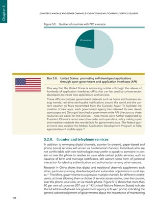  108 
Chapter5
CHAPTER 5 • Mobile and other channels for inclusive multichannel service delivery
5.2.8. Counter and telephone services
In addition to emerging digital channels, counter (in-person), paper-based and
phone (voice) services will remain as fundamental channels. Individuals who are
not comfortable with new technologies may prefer to speak to someone in per-
son or over the phone to resolve an issue while certain public services, such as
issuance of birth and marriage certificates, still warrant some form of personal
interaction for identity authentication and authorisation among other reasons.
Research in China shows that digital and traditional channels supplement each
other, particularly among disadvantaged and vulnerable populations in rural are-
as.23 Therefore, governments must provide multiple channels for different constit-
uents, at times allowing them a choice of service access online, over the counter,
over the phone, at a kiosk, or via mobile phone. Figure 5.10 shows that more than
80 per cent of countries (157 out of 193 United Nations Member States) indicate
the full address of at least one government agency in its web portal, indicating the
general acknowledgement of governments about the importance of maintaining
45 countries
Figure 5.9.  Number of countries with PPP e-service
Box 5.8. United States:  promoting self-developed applications
through open government and application interfaces (API)
One way that the United States is embracing mobile is through the release of
hundreds of application interfaces (APIs) that can be used by private-sector
developers to create new applications and services.
These APIs encompass government datasets such as home and business en-
ergy trends, real-time earthquake notifications around the world and the cur-
rent weather on Mars transmitted from the Curiosity Rover. To facilitate the
creation of new apps, each government agency has released its own devel-
oper pages and Data.gov launched a government-wide API directory so these
resources are easier to find and use. These moves were further supported by
President Obama’s recent executive order and open data policy making open
and machine-readable the new default for government data. The federal gov-
ernment also created the Mobile Application Development Program to help
agencies launch mobile apps.22
 