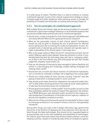  110 
Chapter5
CHAPTER 5 • Mobile and other channels for inclusive multichannel service delivery
to a wider group of citizens. Therefore there is a need to embrace an inclusive
multichannel approach as part of the national e-government strategy to ensure
increased usage and citizen satisfaction while exercising caution to consider the
possibility of increased cost and burden on existing resources (see Chapter 7).
5.3.1. Service principles of a multichannel approach
With multiple factors and choices, what are the service principles of a successful
multichannel e-government strategy? Following is a list of selected questions that
one should consider before setting metrics for a multichannel approach:
•• Are the vision, mission and goals of a multi-channel approach well deliberated
and clearly defined? What are the agreed performance indicators?
•• What are the perceivable impacts of each channel option? Consideration
should not only be given to achieving the aim of government for effective
service delivery but also to meeting the needs and expectation of users. Ac-
complishments of desired key performance indicators will typically result in
higher sustainability of the channel option in the longer term.
•• Who is the target audience? What are the ICT characteristics of each channel
option? Making a good match between these two elements is critical; it is es-
sentially balancing what the technology does well, that is, managing a pleth-
ora of data in the most efficient way, with what people do well, that includes
judgement, empathy, social context, etc.
•• How can the diversity of channels be best managed to balance flexibility and
control in a fast-changing and increasingly complex delivery landscape and
meeting citizen needs?
•• Should there be a smooth and robust transition of multichannel implementa-
tion, or should one undertake a strategic risk to leapfrog to the cutting edge?
•• Should one mobile-enable all online services including “matured” ones like
paying of taxes which is already prevalent in some countries?
•• How should social media channel be integrated to the web and mobile chan-
nel? To what extent should government trust external social media platforms
to take security and privacy issues into consideration?
•• Should government leaders “mobile-enable” front-line public servants so that
they could better address the needs of citizens? One approach is the embrac-
ing of BYOD (Bring your own device) for public servants but this measure en-
tails complexities in consideration of the public servant capacity in addition to
security and regulatory compliance concerns.
•• What are the infrastructure frameworks and service standards? Is there a need
for enterprise architecture if non-existent? Is there a role of an interoperability
framework?
Among other things, one myth is that in today’s information age, governments
have to be at the forefront of deploying the most advanced online services of-
fered through the latest technologies. One should not be misguided based on
wrong premises such as the mere availability and possibilities of technologies.
For instance, given that more citizens have access to feature phones in some de-
veloping countries, instead of considering state-of-the-art smartphone applica-
 