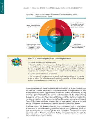  112 
Chapter5
CHAPTER 5 • Mobile and other channels for inclusive multichannel service delivery
Theimportantneedofchannelintegrationandoptimizationcanbeillustratedthrough
the view that channels are citizen touch-points and these touch-points should play
a complementary and/or supplementary role to one another. For instance, during
a visit to a government office, the citizen’s past interaction with the office including
through its online portal should be available as part of the customer relationship
management system of the government office. No matter which channel is used
Figure 5.13 shows a correlation between channel optimization,29 online service and
income (GNI per capita) of selected countries according to the 2014 Survey.
The last edition of the Survey30 observed that countries with high income in gen-
eral are able to enhance their e-government services through channel optimiza-
tion. However, one can see through the 2014 Survey that some middle-income
countries such as Armenia, Colombia, Turkey and Venezuela are also able to
demonstrate channel optimization.
Box 5.9. Channel integration and channel optimization
1) Channel integration in e-government
In the context of e-government, channel integration refers to strategies aimed
at consolidating or connecting online services, either physically or logically in
the use of specific channels, in order to provide quality services that are both
accessible and flexible for the user and in a cost-efficient and effective manner.
2) Channel optimization in e-government
In the context of e-government, channel optimization refers to strategies
aimed at taking the full advantage of selected channel(s) to deliver efficiency
savings, improved customer experience or both.
Figure 5.11. Service principles and framework of multichannel approach
to e-government delivery
Strat
egy
Work
ﬂowDat
a
Technol
ogy
Multichannel
E-Government
Delivery
Vision, mission and goals;
performance metrics
Technologies (web, mobile);
infrastructure framework;
ICT access and ICT literacy;
identity management
Service type (information,
transactional, connected);
frequency (ad-hoc, daily,
yearly) service standards
User proﬁling;
service knowledge repository;
e-service usage data
 