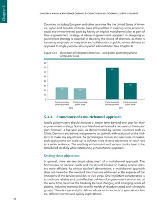  114 
Chapter5
CHAPTER 5 • Mobile and other channels for inclusive multichannel service delivery
Countries, including European and other countries like the United States of Amer-
ica, Japan and Republic of Korea, have all benefitted in meeting some economic,
social and environmental goals by having an explicit multichannel plan as part of
their e-government strategy. A whole-of-government approach in designing e-
government strategy is essential in deciding the choice of channels, as there is
increasing emphasis on integration and collaboration in public service delivery, as
opposed to single-purpose silos in public administration (see Chapter 4).
5.3.3. Framework of a multichannel approach
Ideally policymakers should envision a longer term beyond one year for their
e‑government strategy. Some countries have embraced a two-year or three-year
plan; however, a five-year plan, as demonstrated by several countries such as
China, Denmark and others, may prove to be optimal, with evaluation at the mid-
term to make any adjustment. As technologies mature and user base increases,
such applications can scale up to achieve more diverse objectives or reach out
to a wider audience. The enabling environment and various blocks have to be
considered carefully while establishing a multichannel approach.
Setting clear objectives
In general, there are two broad objectives31 of a multichannel approach. The
first focuses on citizens’ needs and the second focuses on making service deliv-
ery more efficient. As various studies32 demonstrate, a multichannel approach
does not mean that the needs of the citizen are addressed at the expense of the
limitations of the service provider, or vice versa. One important consideration is
to underpin reliable and cost-effective delivery of e-government service and at
the same time maximise the flexibility to meet changing and emerging needs of
citizens, including meeting the specific needs of disadvantaged and vulnerable
groups. There is a necessity to define policies and standards to span service lev-
els, different sectors and quality expectations.
Figure 5.14. Illustration of integrated channels—web portal promoting phone
and public kiosk
0
10
20
30
40
50
60
70
80
2012 2014
26
24
69
36
Portal promotes
phone payment
Portal promotes
phone payment
Portal promotes
public kiosk
Portal promotes
public kiosk
 