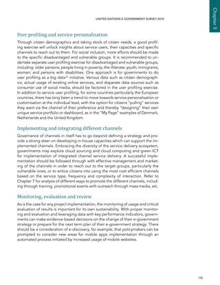   115 
Chapter5
UNITED NATIONS E-GOVERNMENT SURVEY 2014
User profiling and service personalisation
Through citizen demographics and taking stock of citizen needs, a good profil-
ing exercise will unlock insights about service users, their capacities and specific
channels to reach out to them. For social inclusion, more efforts should be made
to the specific disadvantaged and vulnerable groups. It is recommended to un-
dertake separate user profiling exercise for disadvantaged and vulnerable groups,
including: older persons; people living in poverty; the illiterate; youth; immigrants;
women; and persons with disabilities. One approach is for governments to do
user profiling as a big data33 initiative. Various data such as citizen demograph-
ics, actual usage of existing online services, and disparate data sources such as
consumer use of social media, should be factored in the user profiling exercise.
In addition to service user profiling, for some countries particularly the European
countries, there has long been a trend to move towards service personalisation or
customisation at the individual level, with the option for citizens “pulling” services
they want via the channel of their preference and thereby “designing” their own
unique service portfolio or dashboard, as in the “My Page” examples of Denmark,
Netherlands and the United Kingdom.
Implementing and integrating different channels
Governance of channels in itself has to go beyond defining a strategy and pro-
vide a strong steer on developing in-house capacities which can support the im-
plemented channels. Embracing the diversity of the service delivery ecosystem,
governments may explore cloud sourcing and cloud computing and green ICT
for implementation of integrated channel service delivery. A successful imple-
mentation should be followed through with effective management and market-
ing of the channels in order to reach out to the target groups, particularly the
vulnerable ones, or to entice citizens into using the most cost efficient channels
based on the service type, frequency and complexity of interaction. Refer to
Chapter 7 for analysis of different ways to promote the different channels, includ-
ing through training, promotional events with outreach through mass media, etc.
Monitoring, evaluation and review
As is the case for any project implementation, the monitoring of usage and critical
evaluation of results is important for its own sustainability. With proper monitor-
ing and evaluation and leveraging data with key performance indicators, govern-
ments can make evidence-based decisions on the change of their e-government
strategy or prepare for the next term plan of their e-government strategy. There
should be a consideration of e-discovery, for example, that policymakers can be
prompted to consider new areas for mobile apps implementation through an
automated process initiated by increased usage of mobile websites.
 
