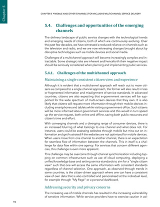  116 
Chapter5
CHAPTER 5 • Mobile and other channels for inclusive multichannel service delivery
5.4. Challenges and opportunities of the emerging
channels
The delivery landscape of public service changes with the technological trends
and emerging needs of citizens, both of which are continuously evolving. Over
the past few decades, we have witnessed a reduced reliance on channels such as
the television and radio, and we are now witnessing changes brought about by
disruptive technologies such as mobile devices and social media.
Challenges of a multichannel approach will become increasingly complex and in-
tractable. Some strategic risks are inherent and henceforth their negative impact
should be seriously considered when planning and implementing pubic services.
5.4.1. Challenges of the multichannel approach
Maintaining a single consistent citizen view and experience
Although it is evident that a multichannel approach will reach out to more citi-
zens as compared to a single channel approach, the former will also result in loss
or fragmented information and misalignment of service standards. In advanced
countries, citizens are also expecting that e-government services will be sup-
ported for the wide spectrum of multi-screen devices that they own. It is also
likely that citizens will request more information through their mobile devices in-
cluding smartphones and tablets while visiting a government office. Such citizens
will be more informed about government services and this would in turn speed
up the service request, both online and offline, saving both public resources and
citizen’s time and effort.
With converging channels and a diverging range of consumer devices, there is
an increased blurring of what belongs to one channel and what does not. For
instance, users could be assessing websites through mobile but miss out on in-
formation and get frustrated if the websites are not optimized for mobile devices.
When users move from one channel to another channel, there is an expectation
for seamless flow of information between the channels. This in itself is a chal-
lenge for data flow within one agency. For services that concern different agen-
cies, this challenge is even more apparent.
This challenge may be overcome through channel synchronization including tap-
ping on common infrastructure such as use of cloud computing, deploying a
unified knowledge base and setting service standards to aim for a “single citizen
view” such that one will access the same information with consistent standards
regardless of channel selection. One approach, as observed through trends in
some countries, is the citizen-driven approach where one can have a consistent
view of own data that is also controlled and personalised at the individual level,
for example through “My Page” or a personal dashboard.
Addressing security and privacy concerns
The increasing use of mobile channels has resulted in the increasing vulnerability
of sensitive information. While service providers have to exercise caution in ad-
 