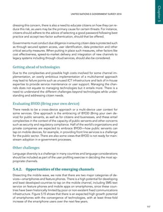   117 
Chapter5
UNITED NATIONS E-GOVERNMENT SURVEY 2014
dressing this concern, there is also a need to educate citizens on how they can re-
duce this risk, as users may be the primary cause for certain threats. For instance,
citizens should adhere to the advice of selecting a good password following best
practice and accept two-factor authentication, should that be offered.
Governments must conduct due diligence in ensuring citizen data is protected such
as through secured system access, user identification, data protection and other
critical security measures. When putting in place such measures, other factors like
cost effectiveness, speed-to-market delivery and integration of new channels to
legacy systems including through cloud services, should also be considered.
Getting ahead of technologies
Due to the complexities and possible high costs involved for some channel im-
plementation, an overly ambitious implementation of a multichannel approach
may lead to failure points such as unused ICT infrastructure and lack of in-house
expertise to provide service maintenance or user support. Managing the chan-
nels does not equate to managing technologies but it entails more. There is a
need to understand the different challenges beyond technologies while under-
standing and addressing citizen needs.
Evaluating BYOD (Bring your own device)
There needs to be a cross-device approach or a multi-device user context for
some services. One approach is the embracing of BYOD (Bring your own de-
vice) for public servants, as well as for citizens and businesses, and these entail
complexities in the context of the capacity of public servants and other concerns
such as security and regulatory compliance. Half of the world’s organizations and
private companies are expected to embrace BYOD—how public servants can
tap on mobile devices, for example, in providing front line services is a challenge
for the public sector. There are also some views that BYOD is not ready for main-
stream adoption in e-government processes.
Other challenges
Language diversity is a challenge in many countries and language considerations
should be included as part of the user profiling exercise in deciding the most ap-
propriate channels.
5.4.2. Opportunities of the emerging channels
Dissecting the mobile wave, we note that there are two major categories of de-
vices—smartphones and feature phones. There is a high potential for developing
and least developed countries to tap on the mobile channel, including SMS text
service on feature phones and mobile apps on smartphones, since these coun-
tries have been historically limited by poor or non-existent fixed communications
infrastructure. Figure 5.15 shows that there is an expected high growth potential
of smartphones with the convergence of technologies, with at least three-fold
increase of the smartphone users over the next few years.
 