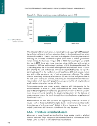  118 
Chapter5
CHAPTER 5 • Mobile and other channels for inclusive multichannel service delivery
The utilisation of the mobile channel, including through tapping the SMS capabil-
ity on feature phone, is far from saturation. Even in developed countries, where
the mobile market is close to saturation, the adoption of mobile government is
relatively low. Likewise, successful adaptive applications of mobile government
remain limited. As illustrated in Figure 5.16, in 2008, there was higher use of SMS
text but in 2012, there were more countries using mobile apps and portals as
compared to SMS text and the trend continues in 2014. As observed through the
2014 Survey, there are 49 countries offering mobile app/websites whilst 32 coun-
tries offering the SMS text service. Through the estimated figures, we expect a
continued growth of the number of countries offering SMS text service, mobile
app and mobile website as part of their e-government offerings. The mobile
channel is relatively more cost effective and it is also flexible and personalisable
for both “pull” and “push” services, stimulating the innovation of many new busi-
ness models which especially people living in poverty, the self-employed and
small-medium enterprises can benefit from.
Some governments have driven a policy direction with high priority for the
mobile channel. In June 2013, the Government of the United Arab Emirates
decided to change the name of their e-government initiative to Mobile Govern-
ment (m-government), signalling the government’s priority on the delivery of
government service to the public through their mobile phones, anywhere and
round-the-clock.34
M-Government will also offer countries the opportunity to tackle a number of
issues—such as those related to the digital divide—which remain a critical factor
in the take-up of online services.35 Mobile is driving change and the impact of
mobile government will be ground-breaking in the next few years.
5.4.3. Hybrid and integrated channels
When two or more channels are involved in a single service provision, a hybrid
channel is evolved. Tight integration is a necessity to ensure seamless user expe-
rience. Some examples of hybrid channels are as follows.
Figure 5.15.  Global smartphone versus mobile phone users in 2013
0
1,000
2,000
3,000
4,000
5,000
6,000
Globalusers(MM)
Smartphone Mobile phoneSmartphone
1.5B users
5B+ users
Source:	Morgan Stanley
Research estimates.
 