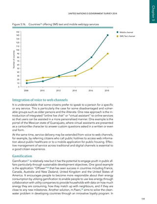   119 
Chapter5
UNITED NATIONS E-GOVERNMENT SURVEY 2014
Integration of voice to web channels
It is understandable that some citizens prefer to speak to a person for a specific
or any service. This is particularly the case for some disadvantaged and vulner-
able groups such as older persons and the illiterate. One new approach is the in-
troduction of integrated “online live chat” or “virtual assistant” to online services
so that users can be assisted in a more personalised manner. One example is the
portal of the Mexican state of Guanajuato, where virtual assistants are presented
as a cartoonlike character to answer custom questions asked in a written or even
oral form.
At the same time, service delivery may be extended from voice to web channels,
for example, by referring citizens who call public hotlines to access web informa-
tion about public healthcare or to a mobile application for public housing. Effec-
tive management of service across traditional and digital channels is essential to
a good citizen experience.
Gamification
Gamificaton37 is relatively new but it has the potential to engage youth in public af-
fairs particularly through sustainable development objectives. One good example
is the application “OPower”38 that has seen success in countries including France,
Canada, Australia and New Zealand, United Kingdom and the United States of
America. It encourages people to become more responsible about their energy
consumption by utilizing gamification to enable people to use less energy through
collaboration with utility companies to provide households with data on how much
energy they are consuming, how they match up with neighbours, and if they are
close to any new milestones. Another solution, m.Paani,39 aims to solve the clean-
water problem in developing countries through an innovative loyalty program. In
0
10
20
30
40
50
60
70
80
90
100
110
120
130
140
150
201820162014201220102008
Mobile channel
SMS Text channel
Numberofcountries
Figure 5.16.  Countries36 offering SMS text and mobile web/app services
 