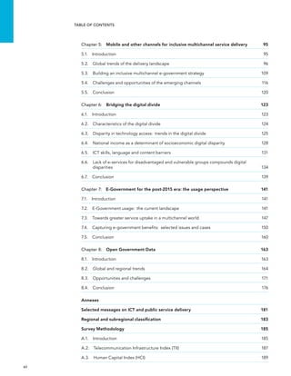  xii 
Table of Contents
Chapter 5:  Mobile and other channels for inclusive multichannel service delivery	 95
5.1. Introduction	 95
5.2.  Global trends of the delivery landscape	 96
5.3. Building an inclusive multichannel e-government strategy	 109
5.4. Challenges and opportunities of the emerging channels	 116
5.5. Conclusion	 120
Chapter 6:  Bridging the digital divide	 123
6.1. Introduction	 123
6.2.  Characteristics of the digital divide	 124
6.3. Disparity in technology access:  trends in the digital divide	 125
6.4. National income as a determinant of socioeconomic digital disparity	 128
6.5.  ICT skills, language and content barriers	 131
6.6. Lack of e-services for disadvantaged and vulnerable groups compounds digital
disparities	134
6.7. Conclusion	 139
Chapter 7:  E-Government for the post-2015 era: the usage perspective	 141
7.1. Introduction	 141
7.2. E-Government usage:  the current landscape	 141
7.3. Towards greater service uptake in a multichannel world	 147
7.4. Capturing e-government benefits:  selected issues and cases	 150
7.5. Conclusion	 160
Chapter 8:  Open Government Data	 163
8.1. Introduction	 163
8.2.  Global and regional trends	 164
8.3.  Opportunities and challenges	 171
8.4. Conclusion	 176
Annexes
Selected messages on ICT and public service delivery 	 181
Regional and subregional classification	 183
Survey Methodology	 185
A.1. Introduction	 185
A.2.  Telecommunication Infrastructure Index (TII)	 187
A.3.  Human Capital Index (HCI)	 189
 