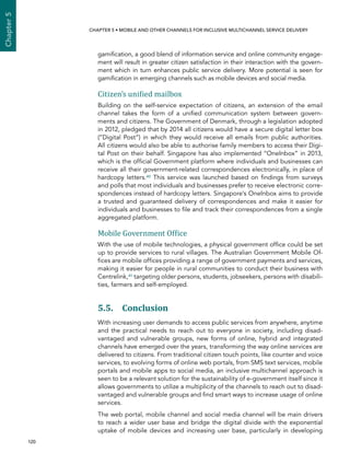  120 
Chapter5
CHAPTER 5 • Mobile and other channels for inclusive multichannel service delivery
gamification, a good blend of information service and online community engage-
ment will result in greater citizen satisfaction in their interaction with the govern-
ment which in turn enhances public service delivery. More potential is seen for
gamification in emerging channels such as mobile devices and social media.
Citizen’s unified mailbox
Building on the self-service expectation of citizens, an extension of the email
channel takes the form of a unified communication system between govern-
ments and citizens. The Government of Denmark, through a legislation adopted
in 2012, pledged that by 2014 all citizens would have a secure digital letter box
(“Digital Post”) in which they would receive all emails from public authorities.
All citizens would also be able to authorise family members to access their Digi-
tal Post on their behalf. Singapore has also implemented “OneInbox” in 2013,
which is the official Government platform where individuals and businesses can
receive all their government-related correspondences electronically, in place of
hardcopy letters.40 This service was launched based on findings from surveys
and polls that most individuals and businesses prefer to receive electronic corre-
spondences instead of hardcopy letters. Singapore’s OneInbox aims to provide
a trusted and guaranteed delivery of correspondences and make it easier for
individuals and businesses to file and track their correspondences from a single
aggregated platform.
Mobile Government Office
With the use of mobile technologies, a physical government office could be set
up to provide services to rural villages. The Australian Government Mobile Of-
fices are mobile offices providing a range of government payments and services,
making it easier for people in rural communities to conduct their business with
Centrelink,41 targeting older persons, students, jobseekers, persons with disabili-
ties, farmers and self-employed.
5.5. Conclusion
With increasing user demands to access public services from anywhere, anytime
and the practical needs to reach out to everyone in society, including disad-
vantaged and vulnerable groups, new forms of online, hybrid and integrated
channels have emerged over the years, transforming the way online services are
delivered to citizens. From traditional citizen touch points, like counter and voice
services, to evolving forms of online web portals, from SMS text services, mobile
portals and mobile apps to social media, an inclusive multichannel approach is
seen to be a relevant solution for the sustainability of e-government itself since it
allows governments to utilize a multiplicity of the channels to reach out to disad-
vantaged and vulnerable groups and find smart ways to increase usage of online
services.
The web portal, mobile channel and social media channel will be main drivers
to reach a wider user base and bridge the digital divide with the exponential
uptake of mobile devices and increasing user base, particularly in developing
 
