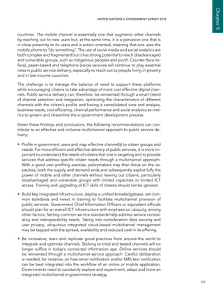   121 
Chapter5
UNITED NATIONS E-GOVERNMENT SURVEY 2014
countries. The mobile channel is essentially one that augments other channels
by reaching out to new users but, at the same time, it is a pervasive one that is
in close proximity to its users and is action-oriented, meaning that one uses the
mobile phone to “do something”. The use of social media and social analytics are
both complex and fragmented but it has strong potential to reach disadvantaged
and vulnerable groups, such as indigenous peoples and youth. Counter (face-to-
face), paper-based and telephone (voice) services will continue to play essential
roles in public service delivery, especially to reach out to people living in poverty
and in low-income countries.
The challenge is to manage the balance of need to support these platforms
while encouraging citizens to take advantage of more cost effective digital chan-
nels. Public service delivery can, therefore, be reinvented through a smart blend
of channel selection and integration, optimizing the characteristics of different
channels with the citizen’s profile and having a consolidated view and analysis,
business needs, cost efficiency, channel performance and social analytics as met-
rics to govern and streamline the e-government development process.
Given these findings and conclusions, the following recommendations can con-
tribute to an effective and inclusive multichannel approach to public service de-
livery:
•• Profile e-government users and map effective channel(s) to citizen groups and
needs. For more efficient and effective delivery of public services, it is more im-
portant to understand the needs of citizens that one is targeting and to provide
services that address specific citizen needs through a multichannel approach.
With a good user profiling exercise, policymakers may then focus on the ca-
pacities, both the supply and demand ends and subsequently exploit fully the
power of mobile and other channels without leaving out citizens, particularly
disadvantaged and vulnerable groups with limited capacities or limited ICT
access. Training and upgrading of ICT skills of citizens should not be ignored.
•• Build key integrated infrastructure, deploy a unified knowledgebase, set com-
mon standards and invest in training to facilitate multichannel provision of
public services. Government Chief Information Officers or equivalent officials
should plan for an overall ICT infrastructure with emphasis on ubiquity, among
other factors. Setting common service standards help address service consist-
ency and interoperability needs. Taking into consideration data security and
user privacy, ubiquitous integrated cloud-based multichannel management
may be tapped with the spread, availability and reduced cost in its offering.
•• Be innovative; learn and replicate good practices from around the world to
integrate and optimise channels. Sticking to tried and tested channels will no
longer suffice in today’s connected information age. Online services should
be reinvented through a multichannel service approach. Careful deliberation
is needed, for instance, on how email notification and/or SMS text notification
can be best integrated into the workflow of an online or mobile application.
Governments need to constantly explore and experiment, adapt and hone an
integrated multichannel e-government strategy.
 