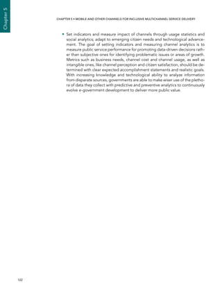  122 
Chapter5
CHAPTER 5 • Mobile and other channels for inclusive multichannel service delivery
•• Set indicators and measure impact of channels through usage statistics and
social analytics; adapt to emerging citizen needs and technological advance-
ment. The goal of setting indicators and measuring channel analytics is to
measure public service performance for promoting data-driven decisions rath-
er than subjective ones for identifying problematic issues or areas of growth.
Metrics such as business needs, channel cost and channel usage, as well as
intangible ones, like channel perception and citizen satisfaction, should be de-
termined with clear expected accomplishment statements and realistic goals.
With increasing knowledge and technological ability to analyze information
from disparate sources, governments are able to make wiser use of the pletho-
ra of data they collect with predictive and preventive analytics to continuously
evolve e-government development to deliver more public value.
 