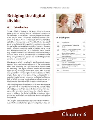 In this chapter:
Chapter 6
UNITED NATIONS E-GOVERNMENT SURVEY 2014
6.1. Introduction 123
6.2.
Characteristics of the digital
divide
124
6.3.
Disparity in technology access:
trends in the digital divide
125
6.4.
National income as a
determinant of socioeconomic
digital disparity
128
6.5.
ICT skills, language and
content barriers
131
6.6.
Lack of e-services for
disadvantaged and vulnerable
groups compounds digital
disparities
134
6.7. Conclusion 139
Bridging the digital
divide
6.1. Introduction
Today 1.2 billion people of the world living in extreme
poverty account for only one per cent of the consumption
as compared to the richest 1 billion people which con-
sume 72 per cent.1 The United Nations Secretary-Gen-
eral’s High Level Panel on Post-2015 Development has
called for a new agenda which “must tackle the causes of
poverty, exclusion and inequality. It must connect people
in rural and urban areas to the modern economy through
quality infrastructure—electricity, irrigation, roads, ports
and telecommunications.”2 In outlining his vision for the
way forward on Post-2015, the United Nations Secretary-
General stated that “in order to leave no one behind and
bring everyone forward, actions are needed to promote
equality of opportunity.”
One key area which can allow for leapfrogging in devel-
opment outcomes is to think in terms of the benefits de-
rived from mitigating the digital divide as opportunities
for wellbeing. The digital divide is inextricably linked to
social equity in today’s information world. This involves
recognition that addressing the multivariate causes of the
digital divide go beyond connectivity and capability is-
sues to include human, economic and social wellbeing,
lack of which impinge on developmental outcomes, in-
cluding those for the Post-2015 development agenda.
The emerging imperative today is to re-think the scope of
e-government in order to understand the opportunities
offered by new technologies for better development out-
comes. Governments can enhance the role of e-govern-
ment in bridging the digital divide by embedding inter-
connected and holistic technological solutions in policy
frameworks.
This chapter looks at trends in digital divide to identify is-
sues which needs ICT and e-government policy redress for
 