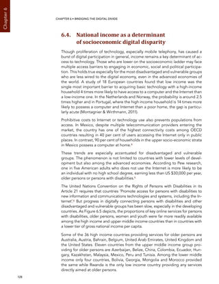  128 
Chapter6
CHAPTER 6 • Bridging the digital divide
6.4. National income as a determinant
of socioeconomic digital disparity
Though proliferation of technology, especially mobile telephony, has caused a
burst of digital participation in general, income remains a key determinant of ac-
cess to technology. Those who are lower on the socioeconomic ladder may face
multiple access barriers to engaging in economic, social and political participa-
tion. This holds true especially for the most disadvantaged and vulnerable groups
who are less wired to the digital economy, even in the advanced economies of
the world. A study of 18 European countries found that low income was the
single most important barrier to acquiring basic technology with a high-income
household 4 times more likely to have access to a computer and the Internet than
a low-income one. In the Netherlands and Norway, the probability is around 2.5
times higher and in Portugal, where the high income household is 14 times more
likely to possess a computer and Internet than a poor home, the gap is particu-
larly acute (Montagnier  Wirthmann, 2011).
Prohibitive costs to Internet or technology use also prevents populations from
access. In Mexico, despite multiple telecommunication providers entering the
market, the country has one of the highest connectivity costs among OECD
countries resulting in 40 per cent of users accessing the Internet only in public
places. In contrast, 90 per cent of households in the upper socio-economic strata
in Mexico possess a computer at home.4
These trends are especially accentuated for disadvantaged and vulnerable
groups. The phenomenon is not limited to countries with lower levels of devel-
opment but also among the advanced economies. According to Pew research,
one in five American adults who does not use the Internet is more likely to be
an individual with no high school degree, earning less than US $30,000 per year,
older persons or persons with disabilities.5
The United Nations Convention on the Rights of Persons with Disabilities in its
Article 21 requires that countries ‘Promote access for persons with disabilities to
new information and communications technologies and systems, including the In-
ternet’.6 But progress in digitally connecting persons with disabilities and other
disadvantaged and vulnerable groups has been slow, especially in the developing
countries. As Figure 6.5 depicts, the proportions of key online services for persons
with disabilities, older persons, women and youth were far more readily available
among the high income and upper middle income countries than in countries with
a lower tier of gross national income per capita.
Some of the 36 high income countries providing services for older persons are
Australia, Austria, Bahrain, Belgium, United Arab Emirates, United Kingdom and
the United States. Eleven countries from the upper middle income group pro-
viding for older persons are Azerbaijan, Belize, China, Colombia, Ecuador, Hun-
gary, Kazakhstan, Malaysia, Mexico, Peru and Tunisia. Among the lower middle
income only four countries, Bolivia, Georgia, Mongolia and Morocco provided
the same while Rwanda is the only low income country providing any services
directly aimed at older persons.
 
