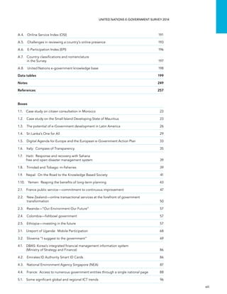   xiii 
UNITED NATIONS E-GOVERNMENT SURVEY 2014
A.4.  Online Service Index (OSI)	 191
A.5. Challenges in reviewing a country’s online presence	 193
A.6.  E-Participation Index (EPI)	 196
A.7. Country classiﬁcations and nomenclature
in the Survey	 197
A.8.  United Nations e-government knowledge base	 198
Data tables	 199
Notes	249
References	257
Boxes
1.1.  Case study on citizen consultation in Morocco	 23
1.2. Case study on the Small Island Developing State of Mauritius	 23
1.3.  The potential of e-Government development in Latin America	 26
1.4.  Sri Lanka’s One for All	 29
1.5. Digital Agenda for Europe and the European e-Government Action Plan	 33
1.6.  Italy:  Compass of Transparency	 35
1.7. Haiti:  Response and recovery with Sahana
free and open disaster management system	 39
1.8.  Trinidad and Tobago: m-fisheries	 39
1.9.  Nepal:  On the Road to the Knowledge Based Society	 41
1.10.  Yemen:  Reaping the benefits of long-term planning	 43
2.1. France public service—commitment to continuous improvement	 47
2.2. New Zealand—online transactional services at the forefront of government
transformation	50
2.3.  Rwanda—“Our Environment Our Future”	 57
2.4.  Colombia—fishbowl government	 57
2.5.  Ethiopia—investing in the future	 57
3.1.  Ureport of Uganda:  Mobile Participation	 68
3.2.  Slovenia “I suggest to the government”	 69
4.1. DBAS: Korea’s integrated financial management information system
(Ministry of Strategy and Finance)	 86
4.2.  Emirates ID Authority Smart ID Cards	 86
4.3.  National Environment Agency Singapore (NEA)	 87
4.4. France:  Access to numerous government entities through a single national page	 88
5.1.  Some significant global and regional ICT trends	 96
 