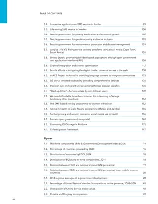  xiv 
Table of Contents
5.2.  Innovative applications of SMS service in Jordan	 99
5.3.  Life-saving SMS service in Sweden	 100
5.4.  Mobile government for poverty eradication and economic growth	 102
5.5.  Mobile government for gender equality and social inclusion	 103
5.6. Mobile government for environmental protection and disaster management	 103
5.7. Lungisa (“fix it”): Fixing service delivery problems using social media (Cape Town,
South Africa)	 105
5.8. United States:  promoting self-developed applications through open government
and application interfaces (API)	 108
5.9. Channel integration and channel optimization	 112
6.1. Brazil’s efforts at mitigating the digital divide:  universal access to the web	 130
6.2. e-ACE Project in Australia: providing language content to integrate communities	 133
6.3.  US portal devoted to disability providing comprehensive services	 135
6.4. Pakistan puts immigrant services among the top popular searches	 136
7.1.  “Start-up Chile”—Service uptake by non-Chilean users	 149
7.2. We need affordable broadband internet for m-learning in Senegal
(and many other countries)	 152
7.3.  The SMS-based literacy programme for women in Pakistan	 152
7.4.  Taking m-health to scale: Mwana programme (Malawi and Zambia)	 155
7.5.  Further privacy and security concerns: social media use in health	 156
8.1.  Bahrain open government data portal	 168
8.2.  Promoting OGD usage in Moldova	 175
A.1.  E-Participation Framework 	 197
Figures
1.1.  The three components of the E-Government Development Index (EGDI)	 14
1.2.  Percentage of countries grouped by EGDI	 16
1.3.  Distribution of countries by EGDI, 2014	 18
1.4.  Distribution of EGDI and its three components, 2014	 18
1.5.  Relation between EGDI and national income (GNI per capita)	 19
1.6. Relation between EGDI and national income (GNI per capita), lower-middle income
countries	20
1.7.  2014 regional averages of e-government development	 20
2.1. Percentage of United Nations Member States with no online presence, 2003–2014	 48
2.2.  Distribution of Online Service Index values	 48
2.3.  Croatia and Uruguay in comparison	 49
 